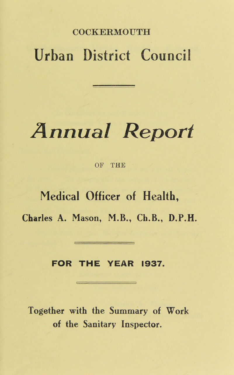 COCKERMOUTH Urban District Council Annual Report OF THE Medical Officer of Health, Charles A. Mason, M.B., Ch.B., D.P.H. FOR THE YEAR 1937. Together with the Summary of Work of the Sanitary Inspector.