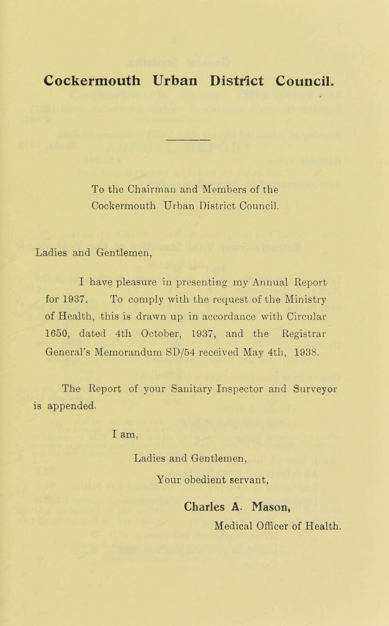 To the Chairman and Members of the Cockermouth Urban District Council. Ladies and Gentlemen, I have pleasure in presenting my Annual Report for 1937. To comply with the request of the Ministry of Health, this is drawn up in accordance with Circular 1650, dated 4th October, 1937, and the Registrar General’s Memorandum SD/54 received May 4th, 1938. The Report of your Sanitary Inspector and Surveyor is appended. I am, Ladies and Gentlemen, Your obedient servant, Charles A. Mason, Medical Officer of Health.