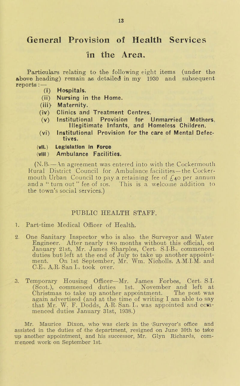 General Provision of Health Services in the Area. Particulars relating to the following eight items (under the above heading) remain as detailed in my 1930 and subsequent reports: — (i) Hospitals. (ii) Nursing in the Home. (iii> Maternity. (iv) Clinics and Treatment Centres. (v) Institutional Provision for Unmarried Mothers, Illegitimate infants, and Homeless Children. (vi) Institutional Provision for the care of Mental Defec- tives. (vli.) Legislation in Force (viii) Ambulance Facilities. (N.B—An agreement was entered into with the Cockermouth Rural District Council for Ambulance facilities —the Cocker- mouth Urban Council to pay a retaining fee of £^o per annum and a “turnout” fee of los. This is a welcome addition to the town’s social services.) PUBLIC HEALTH STAFF. 1. Part-time Medical Officer of Health. 2. One Sanitary Inspector who is also the Surveyor and Water Engineer. After nearly two months without this official, on January 21st, Mr. James Sharpies, Cert- S-I-B., commenced duties but left at the end of July to take up another appoint- ment. On 1st September, Mr. Wm. Nioholls, A-M-I-M. and C-E-, A-R- San I-, took over. 3. Temporary Housing Officer—Mr. James Forbes, Cert- S I- (Scot.), eommenced duties 1st. November and left at Christmas to take up another appointment. The post was again advertised (and at the time of writing I am able to say that Mr. W. F. Dodds, A-R- San. I., was appointed and com- menced duties January 31st, 1938.) Mr. Maurice Dixon, who was clerk in the 'Surveyor’s office and assisted in the duties of the department, resigned on June 30th to take up another appointment, and his successor, Mr. Glyn Richards, com- menced work on September 1st.