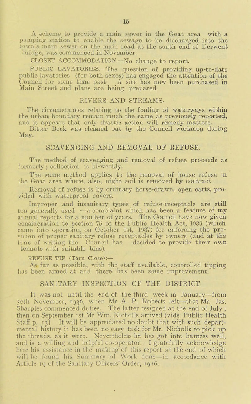 16 A ischeiiie to provide a main sewer in the Goat area with a pumping station to enable the sewage to be discharged into the c >wa’s main siewer on the main road at the south end of Deinvent Bridge, was commenced in November. CLOSET ACCOMMODATION.—No change to report. PUBLIC LAVATORIES.—^The question of providing up-to-date public lavatories (for both sexes) has engaged the attention of the Council for some time past- A site has now been purchased in Main Street and plans are being prepared RIVERS AND STREAMS. The circumstances relating to the fouling of waterways within the urban boundai-y remain much the same as previously reported, and it appears that only drastic action will remedy matters. Bitter Beck was cleaned out by the Council workmen during May. SCAVENGING AND REMOVAL OF REFUSE. The method of scavenging and removal of refuse proceeds as formerly ; collection is bi-weekly. The same method applies to the removal of house refuse in the Goat area where, also, night soil is removed by contract Removal of refuse is by ordinai*y horse-drawn, open carts, pro- vided with waterproof covers. Improper and insanitary types of refuse-receptacle are stiU too generally used —a complaint which has been a feature of my annual reports for a number of years. The Council have now given consideration to section 75 of the Public Health Act, 1936 (which came into operation on October 1st, 1937) for enforcing the pro- vision of proper sanitary refuse receptacles by owners (and at the time of writing the Council has decided to provide their own tenants with suitable bins). REFUSE TIP (Tarn Close):— As far as possible, with the staff available, controlled tipping has been aimed at and there has been some improvement. SANITARY INSPECTION OF THE DISTRICT It was not until the end of the third week in January—from 30th November, 1936, when Mr. A. P. Roberts left—that Mr. Jas. Sharpies commenced duties. The latter resigned at the end of July ; then on September ist Mr Wm. Nicholls arrived (vide Public Health Staff p. 13b It will be appreciated no doubt that with such depart- mental history it has been no easy task for Mr. Nicholls to pick up the threads, as it were. Nevertheless he has got into harness well, and is a willing and helpful co-operator. I gratefully acknowledge here his assistance in the making of this report at the end of which will be found his Summary of Work done—in accordance with Article ig of the Sanitary Officers’ Order, 1916.