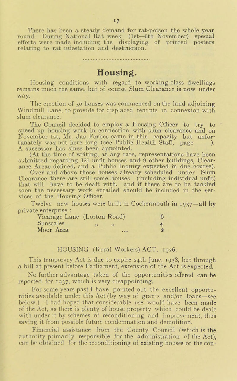 There has been a steady demand for rat-poison the whole year round. During National Hat week (1st—6th November) special efforts were made including the displa^ng of printed posters relating to rat infeetation and destruction. Housing. Housing conditions with regard to working-class dwellings remains much the same, but of course Slum Clearance is now under way. The erection of 50 houses was commenced on the land adjoining Windmill Lane, to provide for displaced tenants in connexion with slum clearance. The Council decided to employ a Housing Oflhoer to try to speed up housing work in connection with slum clearance and on November 1st, Mr. Jas Forbes came in this capacity but unfor- tunately was! not here long (see Public Health Staff, page ). A successor has since been appointed. (At the time of writing, at any rate, representations have been submitted regarding 121 uiifit houses and 9 other buildings. Clear- ance Areas defined, and a Public Inquiry expected in due course). Over and above those houses already scheduled under Slum Clearance there are still some houses (including individual unfit) that will have to be dealt with, and if these are to be tackled soon the necessaiy work entailed should be included in the ser- vices of the Housing Officer. Twelve new' houses were built in Cockermouth in 1937—all by private enterprise : Vicarage Lane (Lorton Road) 6 Sunscales ,, ,, 4 Moor Area ... 3 HOUSING (Rural Workers) ACT, 1926. This temporary Act is due to expire 24th June, 1938, but through a bill at present before Parliament, extension of the Act is expected. No further advantage taken of the opportunities offered can be reported for 1937, which is very disappointing. For some years past I have pointed out the excellent opportu- nities available under this Act (by way of grants and/or loans—see below.) I had hoped that considerable use w'ould have been made of the Act, as there is plenty of house property which could be dealt with under it by schemes of reconditioning and improvement, thus saving it from possible future condemnation and demolition. Financial assistance from the County Council (w'hich is the authority primarily responsible for the administration of the Act), can be obtained for the reconditioning of existing houses or the con-