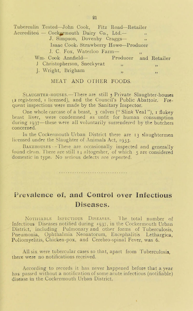 Tuberculin Tested—John Cook, Fitz Road—Retailer Accredited — Cock^'iuouth Dairy Co., Ltd.— J. Simpson, Dovenby Craggs— Isaac Cook. Strawberry Howe—Producer J. C. Fox, Waterloo Farm— „ Wm. Cook Anniield^— Producer and Retailer J Christopherson, Sneckyeat „ ,, J. Wright, Brigham MEAT AND OTHER FOODS. Slaughter-houses.—There are still 3 Private Slaughter-houses \^2 registered, i licensed), and the Council’s Public Abattoir. Fre- quent inspections were made by the Sanitary Inspector. One whole carcase of a beast, 3 calves (“ Slink Veal ”), i flukey beast liver, were condemned as unfit for human consumption during 1937—these were all voluntarily surrendered by the butchers concerned. In the Cockermouth Urban District there are 13 slaughtermen licensed under the Slaughter of Animals Act, 1933. Bakehouses --These are occasionally inspected and generally found clean. There are still 14 altogesher, of which 5 are considered domestic in type. No serious defects are reported. Pievalence of, and Control over Infectious Diseases. NotH'IABLE Infectious Diseases. 'I he total number of Infectious Diseases notified during 1937, in the Cockermouth Urban District, including Pulmonary and other forms of I'uberculosis, Pneumonia, Ophthalmia Neonatorum, Encephalitis Lethargica, Poliomyelitis, Chicken-pox, and Cerebro-spinal Fever, was 6. All six were tubercular cases so that, apart from Tuberculosis, there were no notifications received. According to records it has never happened before that a year has passed without a notification of some acute infectious (notifiable) disease in the Cockermouth Urban District.