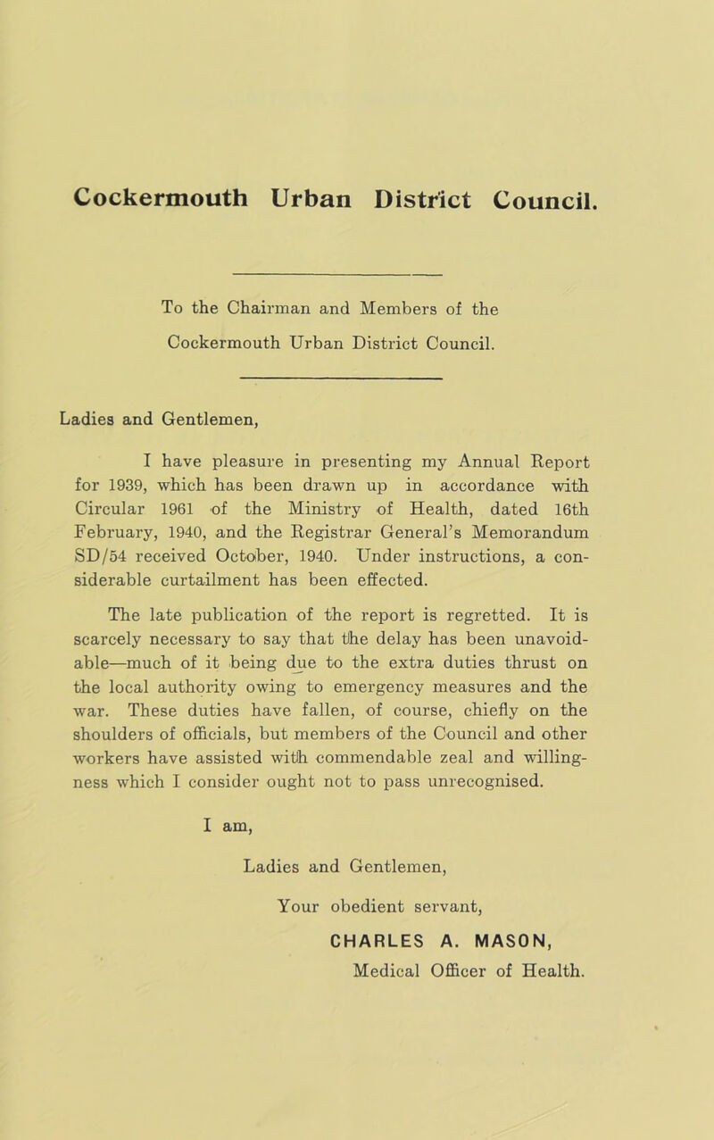 Cockermouth Urban District Council. To the Chairman and Members of the Cockermouth Urban District Council. Ladies and Gentlemen, I have pleasure in presenting my Annual Report for 1939, which has been drawn up in accordance with Circular 1961 of the Ministry of Health, dated 16th February, 1940, and the Registrar General’s Memorandum SD/54 received October, 1940. Under instructions, a con- siderable curtailment has been effected. The late publication of the report is regretted. It is scarcely necessary to say that the delay has been unavoid- able—much of it being c^e to the extra duties thrust on the local authority owing to emergency measures and the war. These duties have fallen, of course, chiefly on the shoulders of officials, but members of the Council and other workers have assisted with commendable zeal and willing- ness which I consider ought not to pass unrecognised. I am. Ladies and Gentlemen, Your obedient servant, CHARLES A. MASON, Medical Officer of Health.