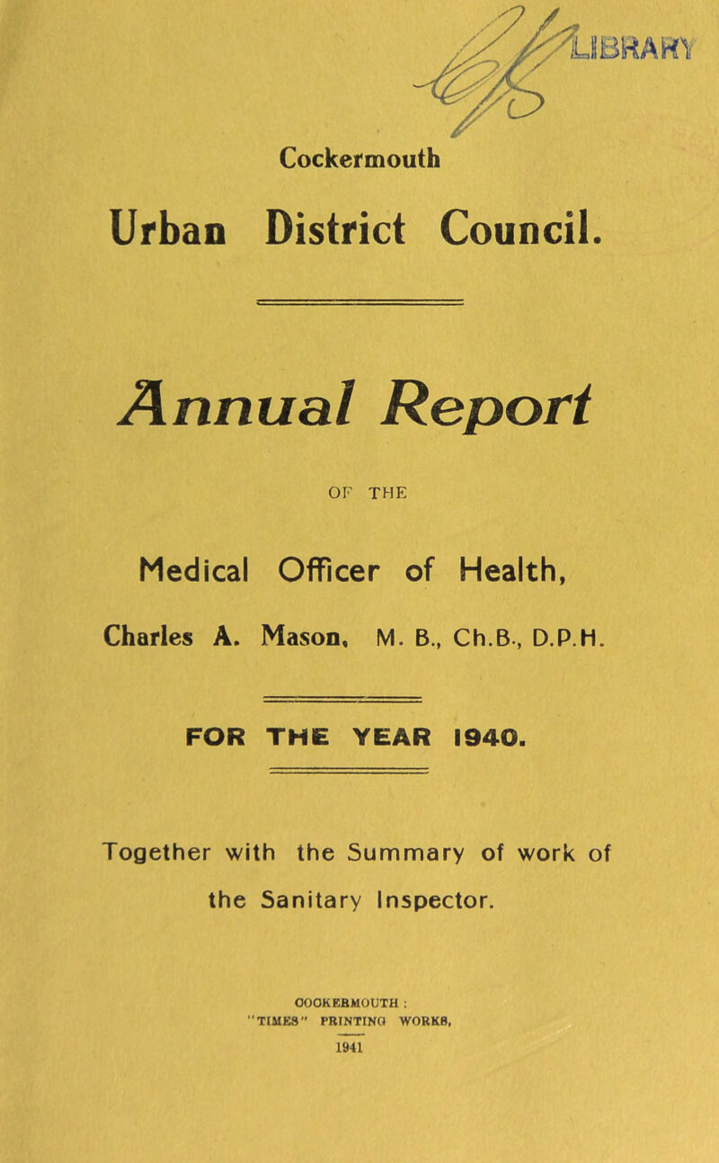 Cockermouth Urban District Council. Annual Report OF THE Medical Officer of Health, Charles A. Mason, M. B., Ch.B., D.P.H. FOR THE YEAR 1940. Together with the Summary of work of the Sanitary Inspector. OOOKEBMOUTH : TIMES PRINTING WORKS, 1941