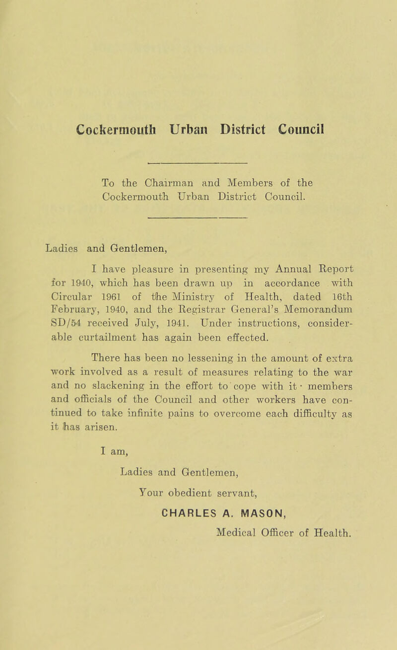 Cockermouth Urban District Council To the Chairman and Members of the Cockermouth Urban District Council. Ladies and Gentlemen, I have pleasure in presenting my Annual Report for 1940, which has been drawn up in accordance with Circular 1961 of tihe Ministry of Health, dated 16th February, 1940, and the Registrar General’s Memorandum SD/54 received July, 1941. Lender instructions, consider- able curtailment has again been effected. There has been no lessening in the amount of extra work involved as a result of measures relating to the war and no slackening in the effort to cojDe with it - members and officials of the Council and other workers have con- tinued to take infinite pains to overcome each difficulty as it has arisen. I am, Ladies and Gentlemen, Your obedient servant, CHARLES A. MASON, Medical Officer of Health.