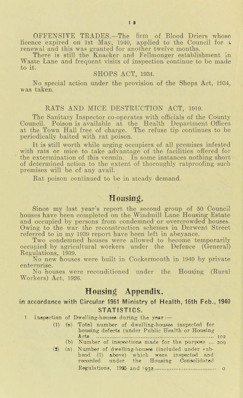 OFFENSIVE TRADES.—The firm of Blood Driers whose licence expired on 1st May, 1940, applied to the Council for a renewal and this was granted for another twelve months. There is still the Knacker and Fellmonger establishment in Waste Lane and frequent visits of inspection continue to be made to it. SHOPS ACT, 1934. No special action under the provision of the Shops Act, 1934, was taken. RATS AND MICE DESTRUCTION ACT, 1919. The Sanitary Inspector co-operates with officials of the County Council. Poison is available at the Health Department Offices at the Town Hall fi’ee of charge. The refuse tip continues to be periodically baited with rat poison. It is still worth while urging occupiers of all premises infested with rats or mice to take advantage of the facilities offered for the extermination of this vemiin. In some instances nothing short of determined action to the extent of thoroughly ratproofing such premises will be of any avail. Rat poison continued to be in steady demand. Housing. Since my last year’s report the second group of 50 Council houses have been completed on the Windmill Lane Housing Estate and occupied by persons from condemned or overcrowded houses. Owing to the war the reconstruction schemes in Derwent Street referred to in my 1939 report have been left in abeyance. Two condemned houses were allow^ed to become temporarily occupied by agricultural workers under the Defence (General) Regulations, 1939. No new houses were built in Cockermouth in 1940 by private enterprise. No houses were reconditioned under the Housing (Rural Workers) Act, 1926. Housing Appendix. in accordance with Circular 1961 Ministry of Health, 16th Feb., 1940 STATISTICS. 1. Iasp«etioTi of Dwelling-lioaisee during the year:— (1) (a) Total number of dwelling-houses inspected for housing defects (under Public Health or Housing Acts 102 (b) Number of inspections made for the purpose ... 209 (2) (a) Number of dwelliug-liousee (included under sub- head (1) above) which were inspected and recorded under the Housing (Consolidated Regulations, 1925 and 1932 0