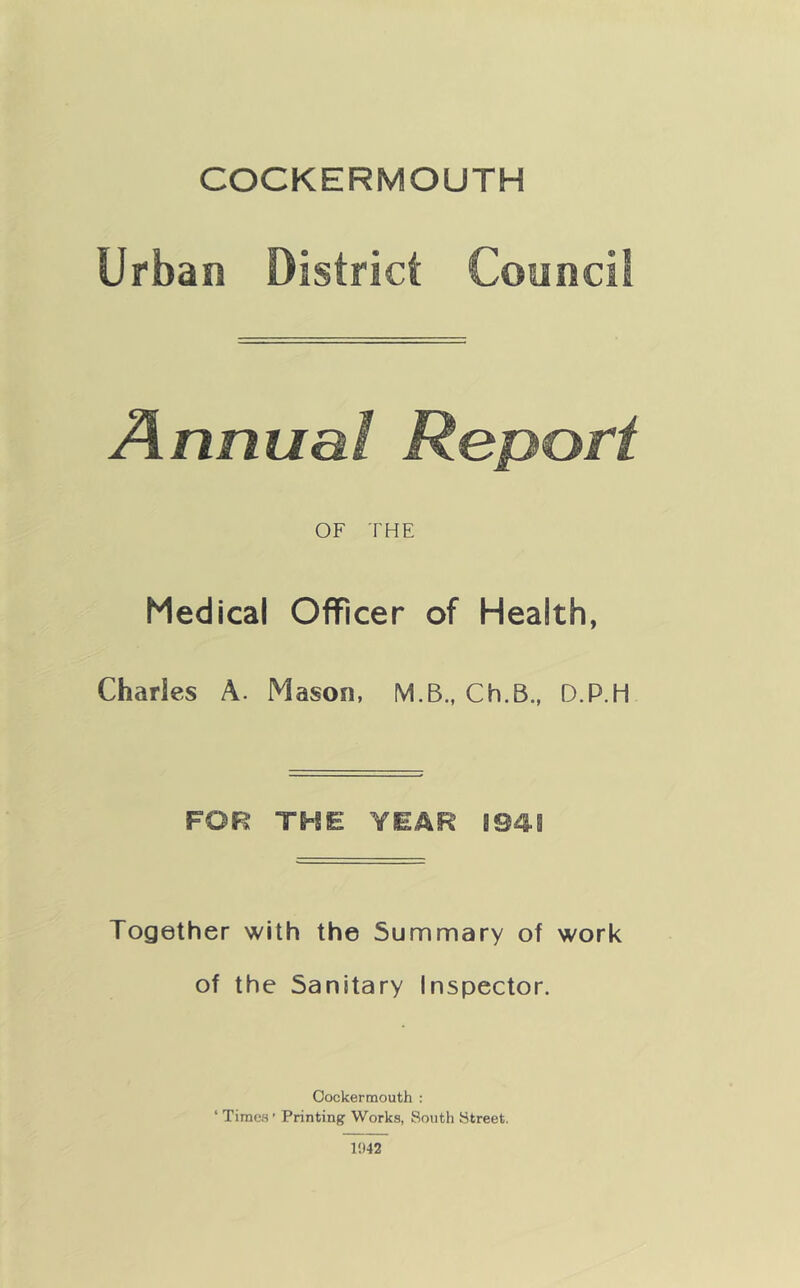 COCKERMOUTH Urban District Council Annual Report OF THE Medical Officer of Health, Charles A. Mason, M.B., Ch.B., D.P.H FOR TME YEAR 1941 Together with the Summary of work of the Sanitary Inspector. Cockermouth : ‘ Time.s ’ Printing Works, South Street. 1942