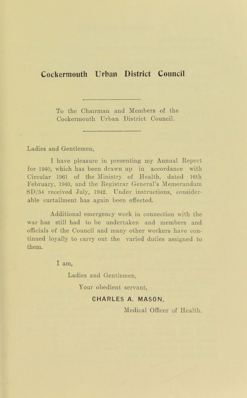 Cockermouth Urban District Council To the Chairman and Members of the Cockermouth Urban District Council. Ladies and Gentlemen, I have pleasure in presenting my Annual Report for 1940, which has been drawn up in accordance with Circular 1961 of tihe Ministry of Health, dated 16th February, 1940, and the Registrar General’s Memorandum SD/54 received July, 1942. Under instructions, consider- able curtailment has again been effected. Additional emergency work in connection with the war has still had to be undertaken and members and officials of the Council and many other workers have con- tinued loyally to carry out the varied duties assigned to them. I am, Ladies and Gentlemen, Your obedient servant, CHARLES A. MASON, Medical Officer of Health.