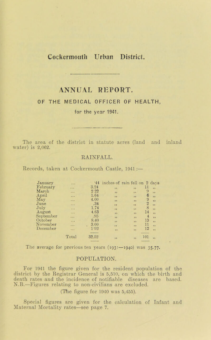 ANNUAL REPORT. OF THE MEDICAL OFFICER OF HEALTH, for the year 1941. The area of the district in statute acres (land and inland water) is 2,062. KAINFALL. Records, taken at Cockermouth Castle, 1941:— January •44 inches of rain fell on 2 da^ F ebruary 3.24 J» >> 11 „ March 2 22 9 „ April 1.64 >> 6 „ May 4.00 9 ,, June .34 2 „ July 1.74 S' 8 „ August 4.63 14 „ September .05 ss 4 „ October 8.40 13 „ November . 3.00 11 „ December 1-1)2 ss 12 „ Total 32.52 it s s 101 The average for previous ten years (193:—1940) was 35.77. POPULATION. For 1941 the figure given for the resident population of th district by the Registrar General is 5,510, on which the birth an death rates and the incidence of notifiable diseases are based. N.B.—Figures relating to non-civilians are excluded. (The figure for 1940 was 5,455). Special figures are given for the calculation of Infant and Maternal Mortality rates—see page 7. C-* t-T)