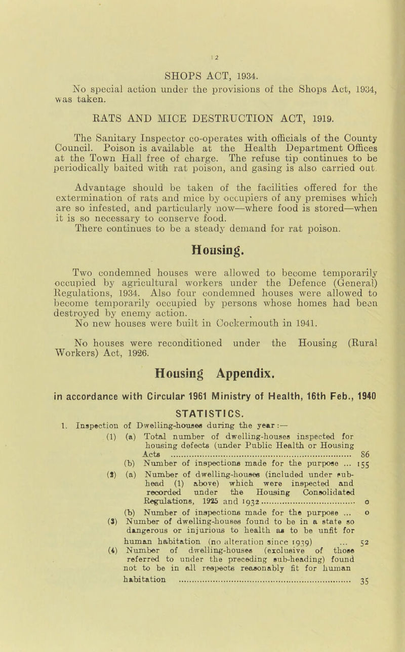 SHOPS ACT, 1934. No special action under the provisions of the Shops Act, 1934, was taken. RATS AND MICE DESTRUCTION ACT, 1919. The Sanitary Inspector co-operates with officials of the County Council. Poison is available at the Health Department Offices at the Town Hall free of charge. The refuse tip continues to be periodically baited with rat poison, and gasing is also carried out. Advantage should be taken of the facilities offered for the extermination of rats and mice by occupiers of any premises which are so infested, and particularly now—where food is stored—when it is so necessary to conserve food. There continues to be a steady demand for rat poison. Housing. Two condemned houses were allowed to become temporarily occupied by agricultural workers under the Defence (General) Regulations, 1934. Also four condemned houses were allowed to become temporarily occupied by persons whose homes had been destroyed by enemy action. No new houses were built in Oockermouth in 1941. No houses were reconditioned under the Housing (Rural Workers) Act, 1926. Housing Appendix. in accordance with Circular 1961 Ministry of Health, 16th Feb,, 1940 STATISTICS. 1. Inspection of Dwelling-honflee during the year;— (1) (a) Total number of dwelling-houses inspected for housing defects (under Public Health or Housing Acts 86 (b) Number of inspections made for the purpose ... 155 (8) (a) Number of dwelling-houses (included under sub- head (1) above) which were inspected and recorded under the Housing Consolidated Regulations, 1923 and 1932 o (b) Number of inspections made for the purpose ... o (3) Number of dwelling-houses found to be in a state so dangerous or injurious to health as to be unfit for human habitation (no alteration since 1939) ... 52 (i) Number of dwelling-houses (exclusive of those referred to under the preceding sub-heading) found not to be in all respects reasonably fit for human habitation 35