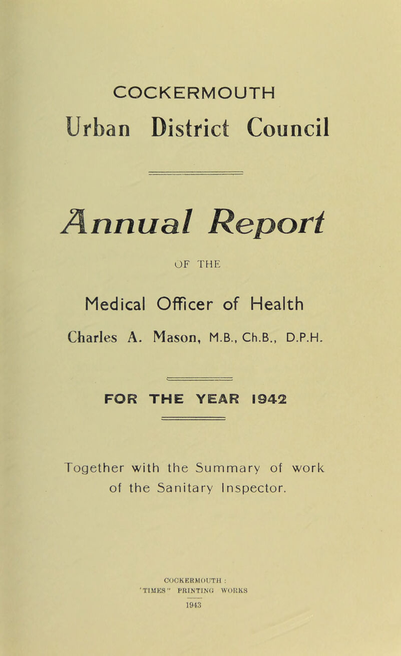 COCKERMOUTH Urban District Council Annual Report OF THE Medical Officer of Health Charles A. Mason, M.B., Ch.B., D.P.H. FOR THE YEAR 1942 Together with the Summary of work of the Sanitary Inspector. COCKERMOUTH: ‘TIMES” PItINTINO WORKS 1943