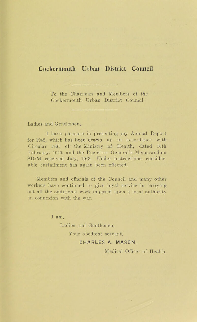 Cockennouth Urban District Council To the Chairman and Members of the Cockermouth Urban District Council. Ladies and Gentlemen, I have pleasure in presenting my Annual Report for 1942, T/hich has been drawn up in accordance with Circular 1961 of the Ministry of Health, dated 16th February, 1940, and the Registrar General’s Memorandum SD/54 received July, 1943. Under instructions, consider- able curtailment has again been effected. Members and officials of the Council and many other workers have continued to give loyal service in carrying out all the additional work imposed upon a local authority in connexion with the war. I am, Ladies and Gentlemen, Vour o])odient servant, CHARLES A. MASON, Medical Officer of Health.