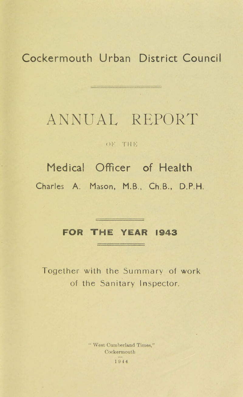 ANNUAL REPORT OK THIS Medical Officer of Health Charles A. Mason, M.B., Ch.B., D.P.H. FOR THE YEAR 1943 Together with the Summary of work of the Sanitary Inspector. * t West Cumberland Times,” Cockermouth