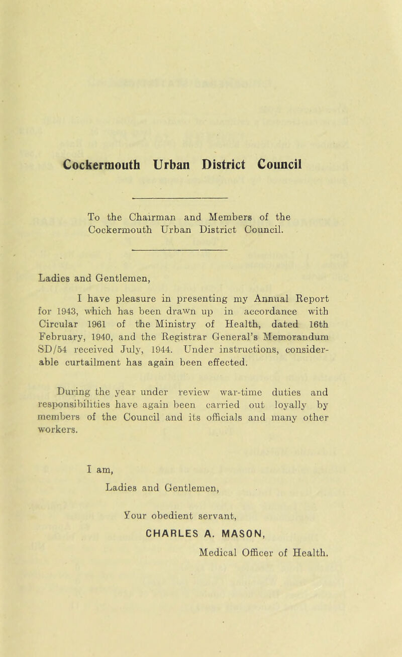 To the Chairman and Members of the Cockermouth Urban District Council. Ladies and Gentlemen, I have pleasure in presenting my Annual Report for 1943, which has been drawn up in accordance with Circular 1961 of the Ministry of Health, dated 16th February, 1940, and the Registrar General’s Memorandum SD/54 received July, 1944. Under instructions, consider- able curtailment has again been effected. During the year under review war-time duties and responsibilities have again been carried out loyally by members of the Council and its officials and many other workers. I am, Ladies and Gentlemen, your obedient servant, CHARLES A. MASON, Medical Officer of Health.