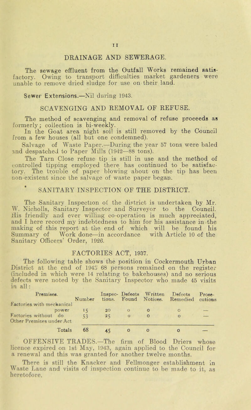 DRAINAGE AND SEWERAGE. The sewage effluent from the Outfall Works remained satis- factory. Owing to transport difficulties market gardeners were unable to remove dried sludge for use on their land. Sewer Extensions.—Nil during 1943. SCAVENGING AND REMOVAL OF REFUSE. The method of scavenging and removal of refuse proceeds as formerly; collection is bi-weekly. In the Goat area night soil is still removed by the Council from a few houses (all but one condemned). Salvage of Waste Paper.—During the year 5V tons were baled and despatched to Paper Mills (1942—88 tons). The Tarn Close refuse tip is still in use and the method of controlled tipping employed there has continued to be satisfac- tory. The trouble of paper blowing about on the tip has been non-existent since the salvage of waste paper began. SANITARY INSPECTION OF THE DISTRICT. The Sanitary Inspection of the district is undertaken by Mr. W. Nicholls, Sanitary Inspector and Surveyor to the Council. His friendly and ever willing co-operation is much appreciated, and I here record my indebtedness to him for his assistance in the making of this report at the end of which will be found his Summary of Work done—in accordance with Article 10 of the Sanitary Officers’ Order, 1926. FACTORIES ACT, 1937. The following table shows the position in Cockermouth Urban District at the end of 1943 68 persons remained on the register (included in which were 14 relating to bakehouses) and no serious defects were noted by the Sanitary Inspector who made 45 visits in all: Premise*. Inspec- Defeots Written Defects Prose- Number tions. Found Notices. Remedied outione Factories with mechanical power 15 20 o o O — Factories without do 53 25 0 0 ° — Other Premises under Act Totals 68 45 o o o — OFFENSIVE TRADES.—The firm of Blood Driers whose licence expired on 1st May, 1943, again applied to the Council for a renewal and this was granted for another twelve months. There is still the Knacker and Fellmonger establishment in Waste Lane and visits of inspection continue to be made to it, as heretofore.
