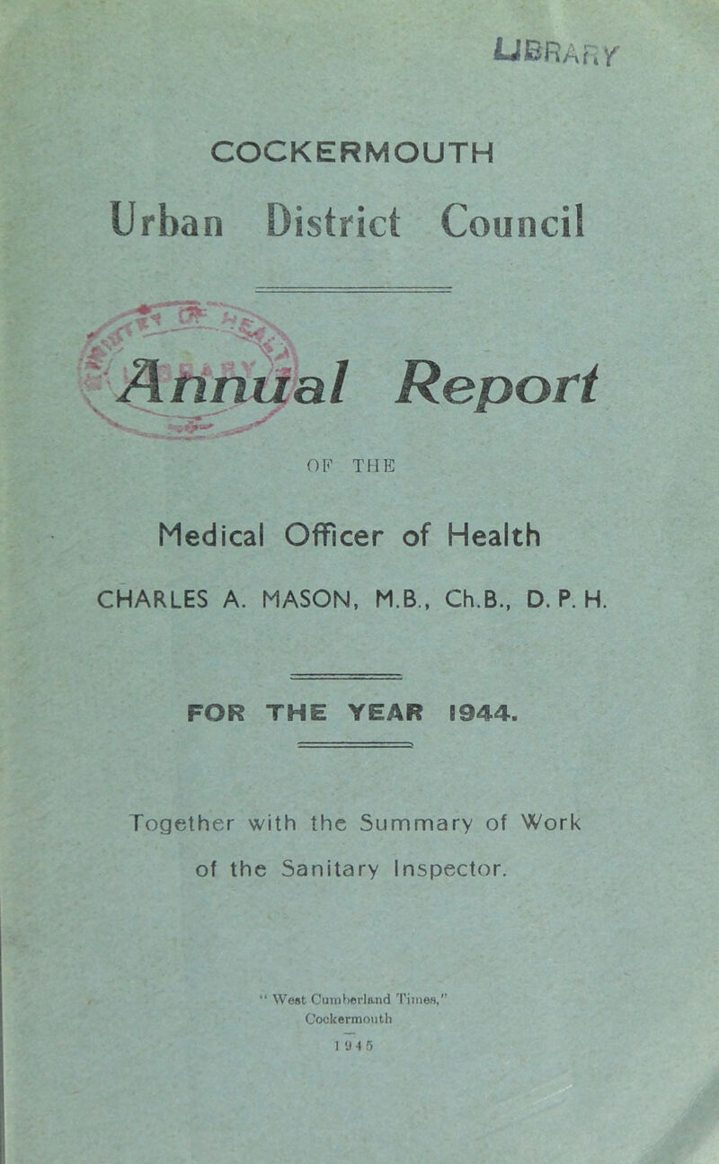 Ubrarv^ COCKERMOUTH Urban District Council Report THE Medical Officer of Health CHARLES A. MASON, M.B., Ch.B., D. P. H. FOR THE YEAR S944. Together with the Summary of Work of the Sanitary Inspector. “ West Cumberland Times,’' Cockermoiith 19 4 5