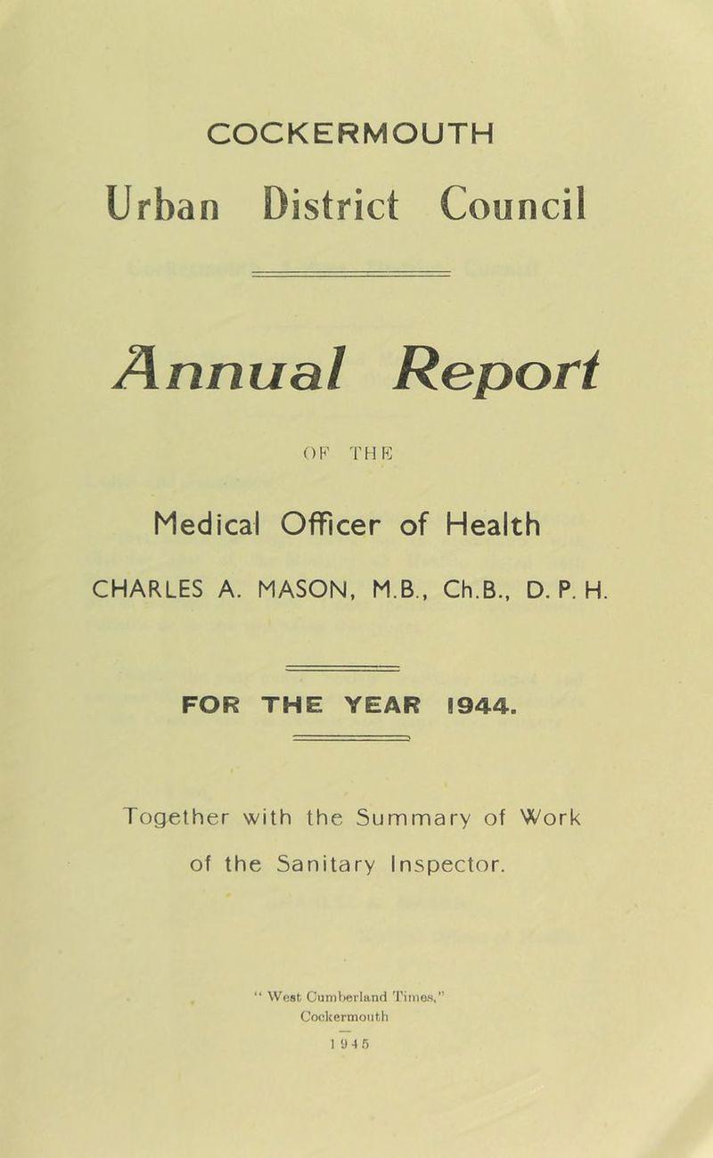 COCKERMOUTH Urban District Council OF THF Medical Officer of Health CHARLES A. MASON, M.B., Ch.B., D. P. H. FOR THE YEAR 1944. Together with the Summary of Work of the Sanitary Inspector. “ West Cumberland Times, Cockermonth