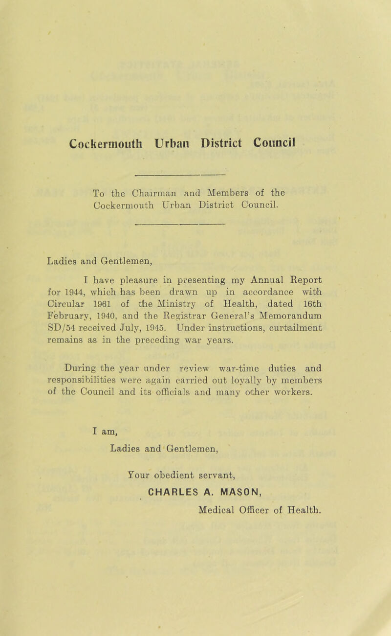 Cockernioiith Urban District Council To the Chairman and Members of the Cockermouth Urban District Council. Ladies and Gentlemen, I have pleasure in presenting my Annual Report for 1944, which has been drawn up in accordance with Circular 1961 of the Ministry of Health, dated 16th February, 1940, and the Registrar General’s Memorandum SD/54 received July, 1945. Under instructions, curtailment remains as in the preceding war years. During the year under review war-time duties and responsibilities were again carried out loyally by members of the Council and its officials and many other workers. I am, Ladies and Gentlemen, Tour obedient servant, CHARLES A. MASON, Medical Officer of Health,