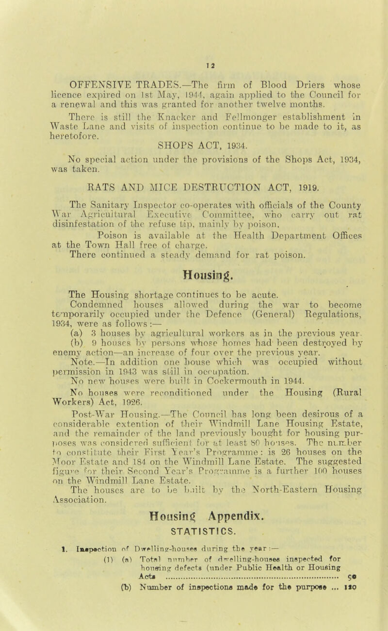 OFFENSIVE TRADES.—The firm of Blood Driers whose licence expired on 1st May, 1944, again applied to the Council for a renewal and this was granted for another twelve months. There is still the Knacker and Fellmonger establishment in Waste Lane and visits of inspection continue to be made to it, as heretofore. SHOPS ACT, 1934. No special action under the provisions of the Shops Act, 1934, was taken. RATS AND MICE DESTRUCTION ACT, 1919. The Sanitary Inspector co-operates with officials of the County V ai' Agricultural Executive Committee, who carry out rat disinfestation of the refuse tip. mainly by poison. Poison is available at the Health Department Offices at the Town Hall free of charge. There continued a steady demand for rat poison. Housing. The Housing shortage continues to be acute. Condemned houses allowed during the war to become temporarily occupied under the Defence (General) Regulations, 1934, were as follows:— (a) 3 houses by agricultural workers as in the previous year. (b) 9 houses by persons Avhosc homes had been destroyed by enemy action—an increase of four over the previous year. Note.—In addition one bouse which w'as occupied without l)ennission in 1943 was still in occupation. No new houses were built in Cockermouth in 1944. No houses were reconditioned under the Housing (Rural Workers) Act, 1926. Post-War Housing.—The Council has long been desirous of a considerable extention of their Windmill Lane Housing Estate, and the remaindci- of the land previously bou.o^ht for housing pur- poses wns considered sufficient for at least SO houses. The ni.mber to constitute their First Year’s Programme : is 26 houses on the Moor Estate and 184 on the Windmill Lane Estate. The suggested figuve ^or their Second Year’s Programme is a further IfiO houses on the Windmill Lane Estate. The houses are to be b.iilt by the North-Eastern Housing Association. Housing Appendix. STATISTICS. 1. lMp«ction of r)\Tollini?-hou**rfl during the year: — (1) (ft) Totftl nnmtipr of dn’elling-houftee inspected for Vionsriiig defects (under Public Health or Housing Acta 90 (b) Number of inspectiona made for the pfurpos* ... iso