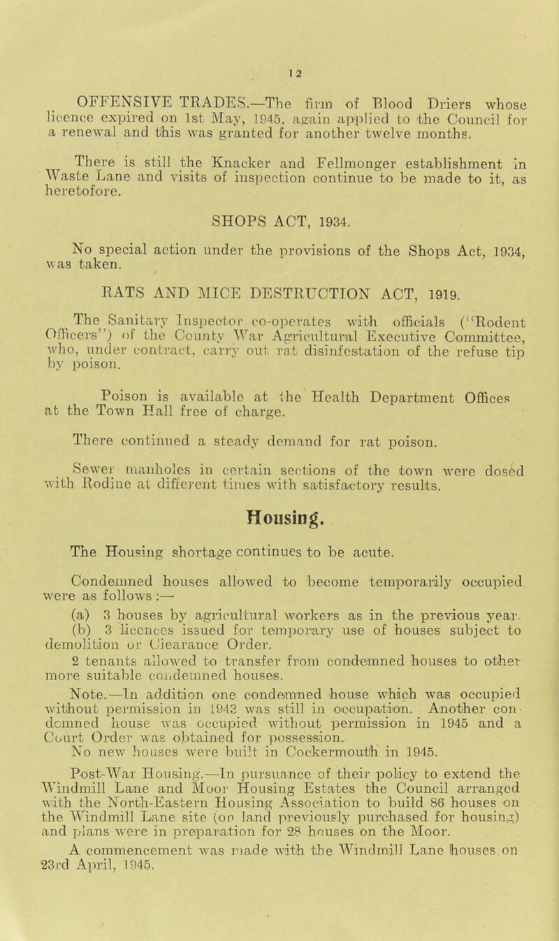 OFFENSIVE TRADES.—The firm of Blood Driers whose licence expired on Ist May, 1945. again applied to the Council for a renewal and this was granted for another twelve months. There is still the Knacker and Fellmonger establishment In Waste Lane and visits of inspection continue to be made to it, as heretofore. SHOPS ACT, 1934. No special action under the provisions of the Shops Act, 1934, was taken. RATS AND MICE DESTRUCTION ACT, 1919. The Sanitary Inspeotoi' co-opcrates with officials (Rodent Oflicers”) of the County War Agricultural Executive Committee, who, under contract, carry out rat disinfestation of the refuse tip by poison. Poison is available at the Health Department Offices at the Town Hall free of charge. There continued a steady demand for rat poison. Sewer manholes in certain sections of the town w^ere dosed with Rodiue at diffei-ent times with satisfactory results. Housing. The Housing shortage continues to be acute. Condemned houses allowed to become temporarily occupied were as follows ;—• (a) 3 houses by agricultural workers as in the previous year. (b) 3 licences issued for tempoi'ary use of houses subject to demolition or Clearance Order. 2 tenants allowed to transfer from condemned houses to other- more suitable coiidemned houses. Note.—In addition one condemned house which was occupied without permission in 1943 was still in occupation. Another con- denrned house was occupied without permission in 1945 and a Court Order was obtained for possession. No new houses were built in Cockermouth in 1945. Post-War Housing.—In pursuance of their policy to extend the Windmill Lane and Moor Housing Est.ates the Council arranged with the North-Eastern Housing Association to build 86 houses on the Windmill Lane site (on land previously purchased for housing) and plans were in preparation for 28 houses on the Moor. A commencement was made with the Windmill Lane houses.on 23rd April, 1945.