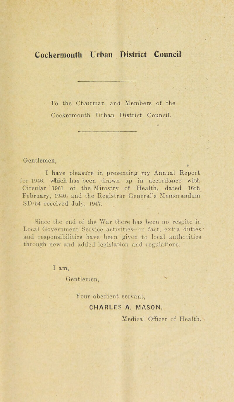 Cockermouth Urban District Council To the Chairman and Members of the Cockermouth Urban District Council. Gentlemen, I have pleasure in presenting my Annual Report for 1946. wfhdch has been drawn up in accordance with Circular 1961 of the Ministry of Health, dated 16th_ February, 1940, and the Registrar General’s Memorandum 8D/.54 received July, 1947. .Since the end of the War thei'e has been no respite in Local Government .Service activities—in fact, extra duties and responsibilities have been given to local authorities through new and added legislation and regulations. I am, Gentlemen, your obedient servant, CHARLES A. MASON, Medical Officer of Health.