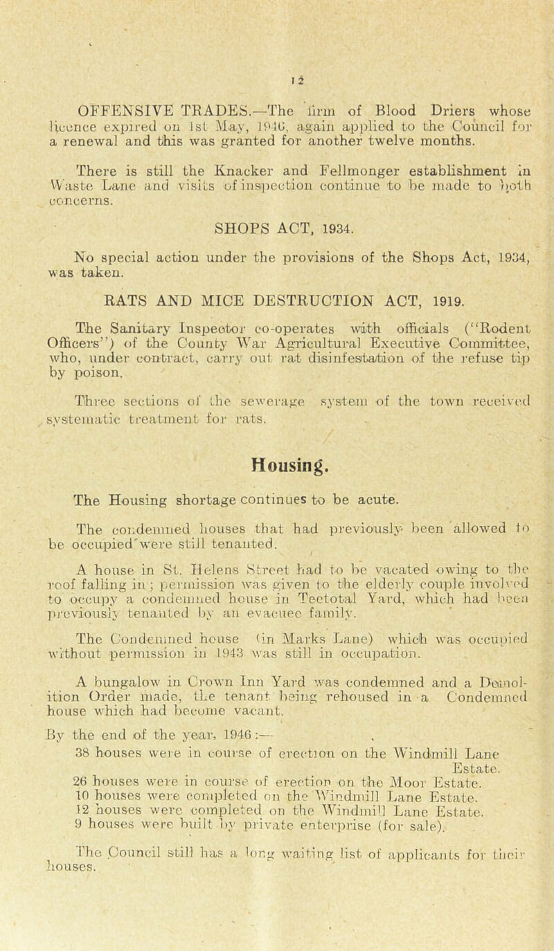 OFFENSIVE TRADES.—The llrui of Blood Driers whose licence expired on 1st May, 194U, again applied to the Council for a renewal and this was granted for another twelve months. There is still the Knacker and Fellmonger establishment In Waste Lane and visits of inspection continue to be made to ))oth concei’ns. SHOPS ACT, 1934. No special action under the provisions of the Shops Act, 1934, was taken. RATS AND MICE DESTRUCTION ACT, 1919. The Sanitary Inspector co-operates with officials (“Rodent Officers’’) of the County War Agricultural Executive Committee, who, undei’ contract, cari'y out rat disinfestation of the refuse tip by poison. Thiec sections of the sewei-age system of the town received systematic treatment for rats. Housing. The Housing shortage continues to be acute. The condemned houses that had previously been allowed to be occupied'were still tenanted. A house in St. Helens Street had to be vacated owing to the roof falling in ; pei inission was given to the elderly couple invobu'd to occupy a condemned house in Teetotal Yard, which had been ])reviouslv tenanted by an evacuee family. The Condemned house (in Marks Lane) which was occupied without permission in 1943 was still in occupation. A bungalow in Crown Inn Yard was condemned and a Demol- ition Order made, the tenant being rehoused in a Condemned house which had become vacant. By the end of the year, 1946:— 38 houses were in course of erection on the Windmill Lane Estate. 26 houses were in course of erection on the Yloor Estate. in houses were completed on the 'Windmill Lane Estate. 12 houses were completed on the 'WindmiU Lane Estate. 9 houses were built by private enterprise (for sale). The Council still has a long waiting list of applicants for tiici!' liouses.