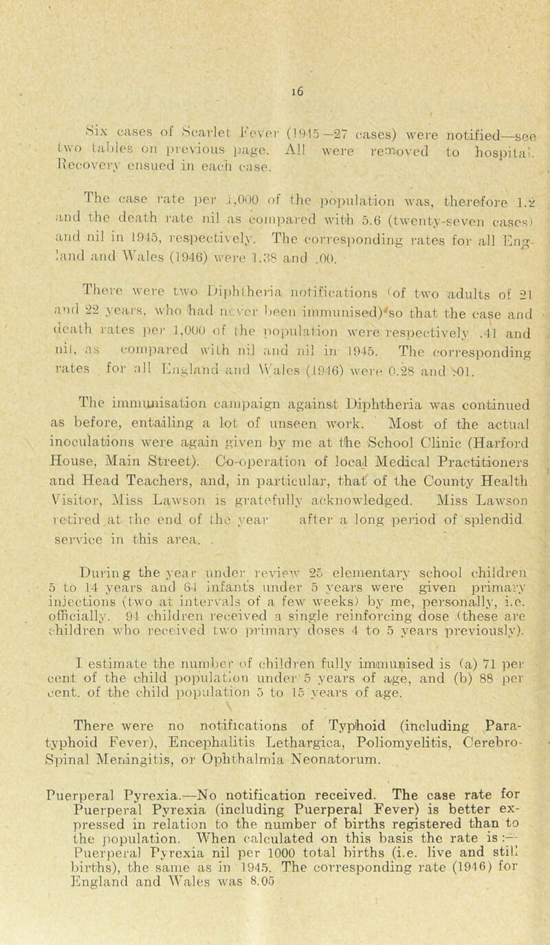 Six cases ol Scarlet I’ever (1915—27 cases) were notified—see two tables on inevious page. All were renaoved to hospital. Kecovci'y ensued in each case. 1 he case rate i)ei' j,000 of the po]ndation was, therefore 1.2 and the death I'ate nil as cominired with 5.6 (twenty-seven cases) and nil in 1945, res])ectively. The corresponding rates foi' all Eng- land and Wales (1946) were 1.68 and .00. There were two lh|)lilheria notifications tof two adults of 21 and 22 years, who had never I)een iinmunised)'so that the case and death rates iter 1,000 of (he population wore respectively .41 and nil, as compared with ml auu nil in 1945. The corresitonding rates foj' all England ami Wales (1946) were 0.28 and >01. The imnuuiisation campaign against Diphthei'ia was continued as before, entailing a lot of unseen work. Mosit of the actual inoculations were again given by me at the School Clinic (Harford House, Main Street). Co-operation of locat Medical Practitioners and Head Teachers, and, in particula)', that of the County Health Visitoi', i\liss Lawson is gratefully acknowledged. Miss Lawson retired at the end of the yeai‘ after a long peiiod of splendid service in this area. . During the year under review 25 elementary school children 5 to 14 years and 84 infants under 5 years were given primary injections (two at intervals of a few weeks) by me, personally, i.e. officially. 94 children received a single reinforcing dose (these are children who received two ]rrimary doses 4 to 5 years previously). I estimate the number (T children fully imununised is (a) 71 per cent of the child population under'5 yeai's of age, and (b) 88 per cent, of the child population 5 to 15 years of age. There were no notifications of Typhoid (including Para- typhoid Fever), Encephalitis Lethargica, Poliomyelitis, Cerebro- Spinal Meningitis, or Ophthalmia Neonatorum. Puerperal Pyrexia.—No notification received. The case rate for Puerperal Pyrexia (including Puerperal Fever) is better ex- pressed in relation to the number of births registered than to the ])opulation. When calculated on this basis the rate is Puerperal Pjrexia nil per 1000 total births (i.e. live and still births), the same as in 1945. The corresponding rate (1946) for England and M'ales was 8.05