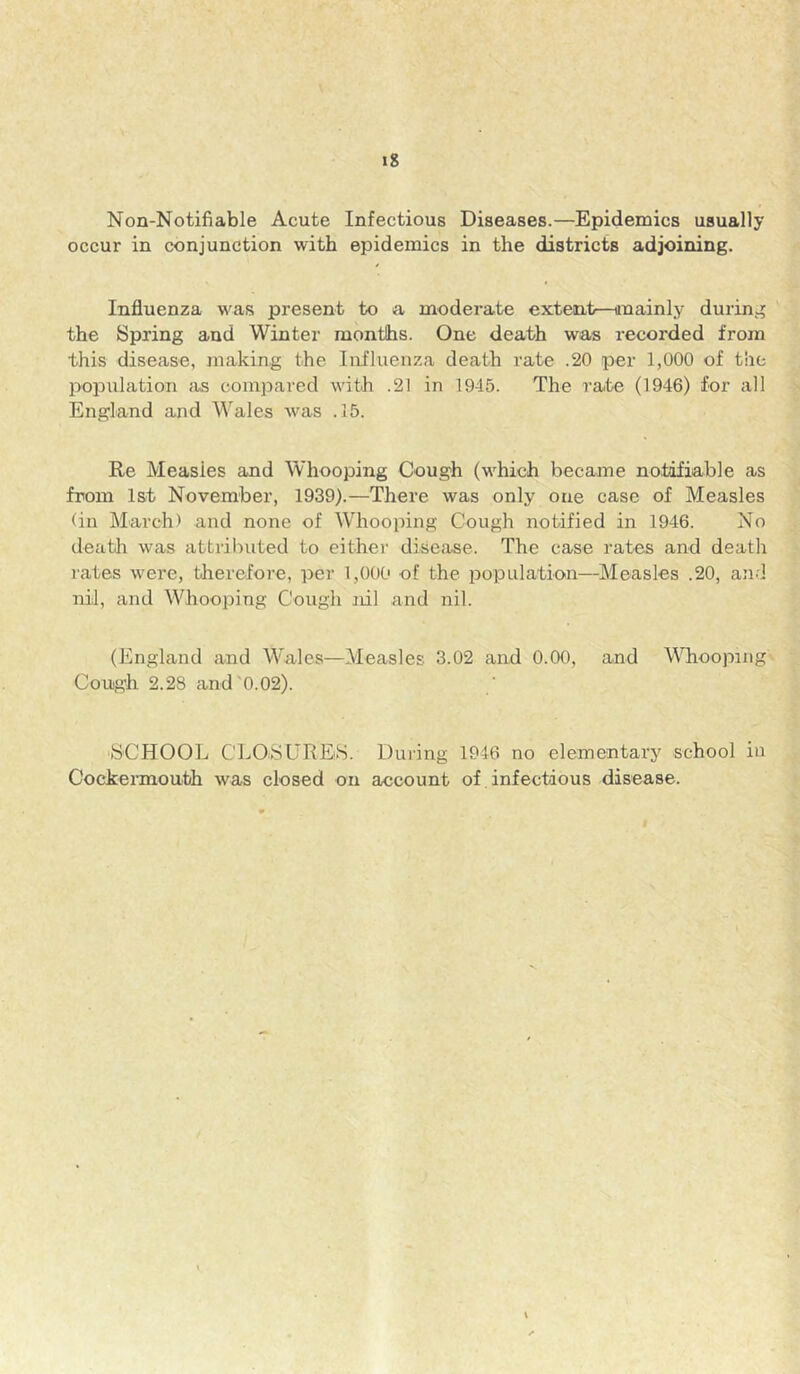 Non-Notifiable Acute Infectious Diseases.—Epidemics usually occur in conjunction with epidemics in the districts adjoining. Influenza was present to a moderate extent—iinainly during the Spring and Winter months. One death was recorded from this disease, making the Influenza death rate .20 per 1,000 of the population Jis compared with .21 in 19-15. The rate (1946) for all England and Wales Avas .15. Ee Measles and Whooping Cough (which became notifiable as from Ist November, 1939).—There was only one case of Measles (in March) and none of Whooping Cough notified in 1946. No deatlr was attributed to eithei' disease. The case rates and deatli rates were, therefore, per 1,000 of the population—Measles .20, aii.] nil, and Whooping Cough nil and nil. (England and Wales—Measles 3.02 and 0.00, and Whooping Cough 2.28 and'0.02). SCHOOL CLOSURES. Duiing 1946 no elementary school in Cockermouth Avas closed on account of infectious disease.