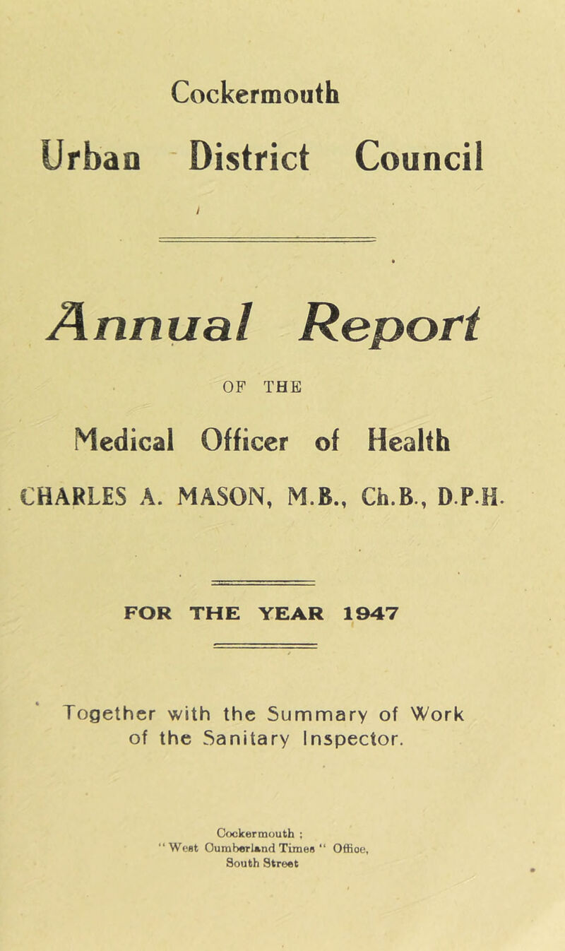 Cockermouth Urban District Council Annual Report OF THE Medical Officer of Health CHARLES A. MASON, M.B., Ch.B., D.P H. FOR THE YEAR 1947 Together with the Summary of Work of the Sanitary Inspector. Cockermuuth ; “West Oumberl*nd Timea “ Office, South Street