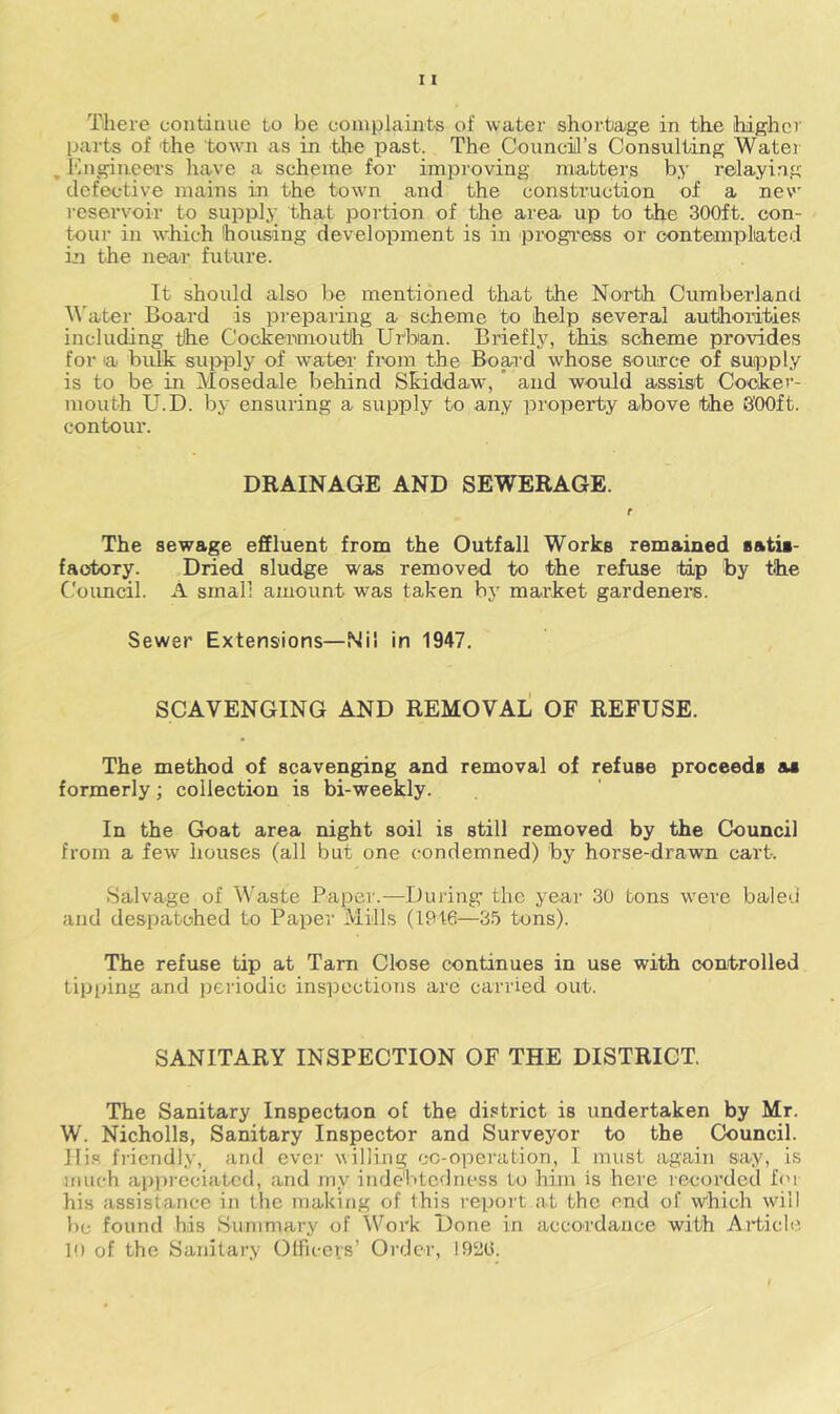 There continue to be coinplaijits of water shortiage in the higher parts of the town as in the past. The Counciil’s Consulting Water , lingiaeers have a scheme for improving niiatters by relaying defective mains in the town and the construction of a new reservoir to supply that portion of the area up to the 300ft. con- tour in which housing development is in progi^ess or contemplated in the near future. It should also be mentioned that the North Cumberland ^^'ater Board is preparing a scheme to help severaJ authorities including the Cockeiunouth Urban. Briefly, this scheme provides for a bulk supply of water from the Bop’d whose source of supply is to be in Mosedale behind Skiddaw, ’ and would assist Cocker- mouth U.D. by ensuring a supply to any property above the SOOft. contour. DRAINAGE AND SEWERAGE. t The sewage effluent from the Outfall Works remained satia- faotory. Dried sludge was removed to the refuse tip by the Council. A small amount was taken by market gardeners. Sewer Extensions—Nil in 1947. SCAVENGING AND REMOVAL OF REFUSE. The method of scavenging and removal of refuse proceeds as formerly; collection is bi-weekly. In the Goat area night soil is still removed by the Council from a few houses (all but one condemned) by horse-drawn cart. Salvage of Waste Paper.—During- the year 30 tons were baled and despatched to Paper Mills (1916—3.5 tons). The refuse tip at Tam Close continues in use with controlled tipping and jicriodic inspections are carried out. SANITARY INSPECTION OF THE DISTRICT. The Sanitary Inspection of the district is undertaken by Mr. W. Nicholls, Sanitary Inspector and Surveyor to the Council. Ills friendly, and ever willing cc-opei'ation, I must again say, is much api)i-eciatcd, and my indebtedness to him is here recorded for his assistance in the making of this repoi't at the end of w^hich will be found his Summary of Work Done in accoidauce with Article 10 of the Sanitary Officers’ Order, 1920.