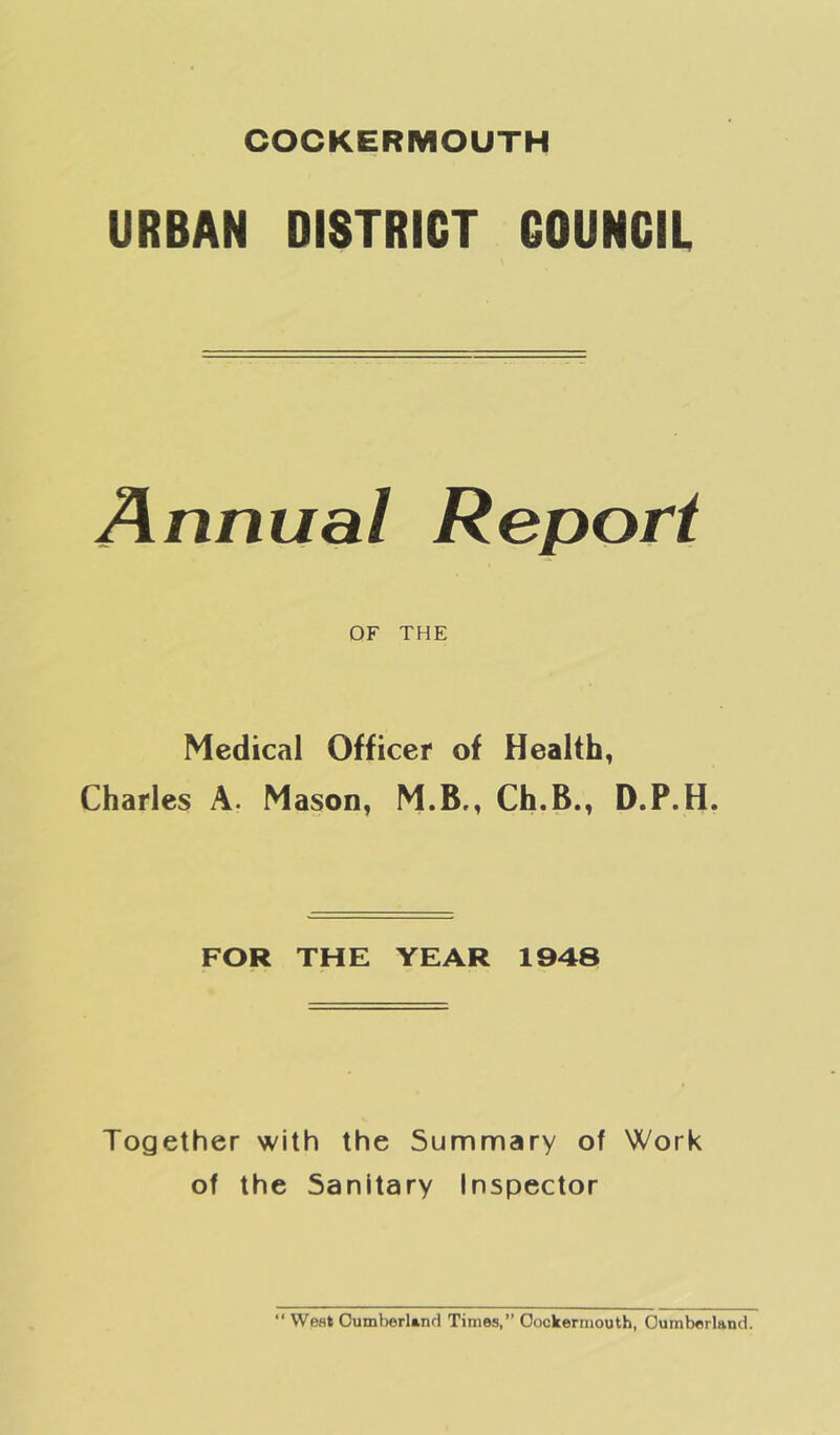 URBAN DISTRICT COUNCIL Annual Report OF THE Medical Officer of Health, Charles A. Mason, M.B., Ch.B., D.P.H. FOR THE YEAR 1948 Together with the Summary of Work of the Sanitary Inspector “ West Oumberl»nd Times, Oookerrnouth, Cumberland.