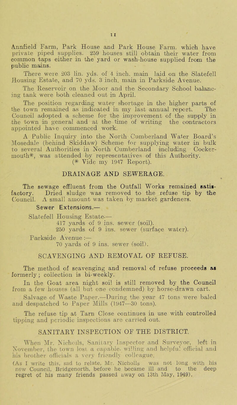 Annfield Farm, Park House and Park House Farm, which have private piped supplies. 259 houses still obtain their water from common taps either in the yard or wash-house supplied from the public mains. There were 203 lin. yds. of 4 inch, main laid on the SJatefell Housing Estate, and 70 yds. 3 inch, main in Parkside Avenue. The Reservoir on the Moor and the Secondary School ballanc- ing tank were both cleaned out in April. The position regarding water shortage in the higher parts of the town remained as indicated in my last aimual report. The Council adopted a scheme for the improvement of the supp'ly in the town in general and at the time of writing the contoactors appointed have commenced work. A Public Inquiry into the North Cumberland Water Board’s Mosed'ale (behind Skiddaw) Scheme for supplying wnter in bulk to several Authorities in North Cumberland including Cocker- mouth*, was attended by represeutaiive.s of this Authority. (* Vide my 1947 Report). DRAINAGE AND SEWERAGE. The sewage effluent from the Outfall Works remained satii- faotory. Dried sludge W'-as removed to the refuse tip by the Council. A small amount was taken by market gardeners. Sewer Extensions.— Slatefell Housing Estate-— 417 yards of 9 ins. sewer (soR). 250 yards of 9 ins. sewer (surface water). Parkside Avenue:— 70 yards of 9 ins. sewer (soil). SCAVENGING AND REMOVAL OF REFUSE. The method of scavenging and removal of refuse proceeds as formerly; collection is bi-weekly. In the Goat area night soil is still removed by the Council from a few houses (all but one condemned) by horse-drawn cart. Salvage of Waste Paper.—During the year 47 tons were baled and despatched to Paper Mills (1947—30 tons). The refuse tip at Tarn Close continues in use with controlled tipping and periodic inspections are carried out. SANITARY INSPECTION OF THE DISTRICT. When 'Mr. Nicrhoils, Sanitary Inspector and Surveyoo-, left in November, the town losi. a capable, willing and htdpfu! oHicial and fiis l)i’()lher ofhcials a very |■|'i^n(ll.\ colleague. (As I write this, sad to relate, Mr. Nicholls was not long with his new Council, Bridgenorth, before he became ill and to the deep regret of his many friends passed away on 13th May, 1949).