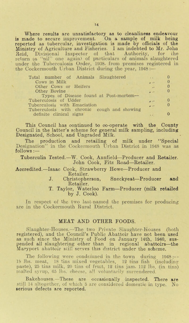 Where results are unsatisfactory as to cleanliness endeavour is made to secure improvement. On a sample of milk being repiorted as tubercular, investigation is made by ofl&cials of the Ministry of Agriculture and Fisheries. 1 am indebted to Mr. John Reid, Divisional Inspector of that Authority, for ihe return ^la “nil” one again) of particulars of animiaJs slanightered under the Tuberculosis Order, 1938, from premises registered in the Cockermouth Urban District during the year, 1948;— Total number of Animals Slaughtered Cows in Milk Other Cows or Heifers Other Bovine Types of Disease found at Post-mortem— Tuberculosis of Udder Tuberculosis with Emaciation Tuberculosis with chronic cough and showing definite clinical signs 0 0 0 0 0 0 0 This Council has continued to co-operate with the County Council in the latter’s scheme for general milk sampling, including Designated, School, and Ungraded Milk. The production and retailing of milk under “Special Designation” in the Cockermouth Urban District in 1948 was as follows:— Tuberculin Tested.—W. Cook, Annfield—Producer and Retailer. John Cook, Fitz Road—Retailer. Accredited.—Isaac Cook, Strawberry Howe—Producer and Retailer. J. Christopherson, Sneckyeat—Producer and Retailer. T. Taylor, Waterloo Farm—Producer (milk retailed by J. Cook). In respect of the two last-named the piremises for producing are in the Cockermouth Ruiial District. MEAT AND OTHER FOODS. • Slaughter-Houses.—The two Private Slaughter-Houses (botli registered), and the Council’s Public Abattoir have not been used as such since the Ministry of Food on January 14th, 1940, sus- pended all slaughtering other than in regional abattoirs—the Maryport abattoir still serves this district under the scheme. The following were condemned in the town during 1948 18 lbs. meat, 18 tins mixed vegetables, 12 tins fish (including paste), 25 tins milk, 20 tins of fruit, 12 tins jam, 112 lbs. (in tins) mailted syrup, 65 lbs. cheese, all voluntarily sui’rendea’ed. Bakehouses.—These are occasionally inspected. 'There are still 14 altogether, of which 5 are considered domestic in t}T)e. No serious defects are reported.