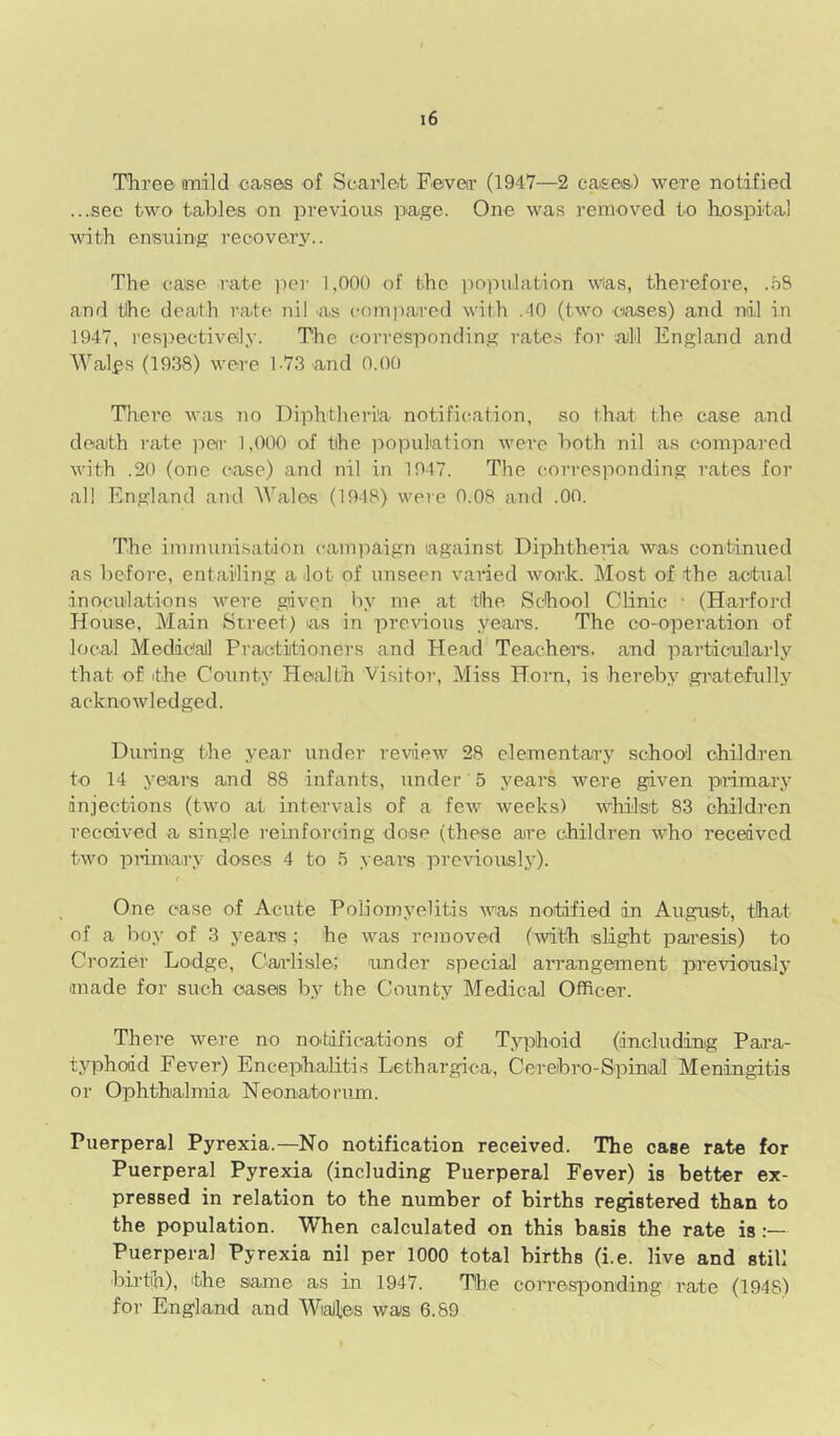 Three onilcl cases of Scarleit Feverr (1947—2 case®) were notified ...see two tables on previous page. One was removed to hospital with ensuing recove.r3^. The case rate per 1,000 of the population was, therefore, ..oS and tihe death rate nil as compared with .40 (two ciases) and nil in 1947, res])ectively. The eon-esponding rates for '.alil England and Walfs (1938) were 1-73 and 0.00 There was no Diphtheria notification, so that the case and death rate )ieir 1,000 of the ]iopulation were both nil as compared with .20 (one case) and nil in 1947. The corresponding rates for all England and ^ValeR (1948) weie 0.08 and .00. The immunisation canpiaign lagainst Diphthena was continued as before, entailing a lot of unseen varied work. Most of the actual inoculations were given by me at the School Clinic ■ (Hai-ford House, Main Street) as in prewous years. The co-operation of local Medieall Practitioners and Heat! Teachers, and particularly that of ithe County Health Visitoi', Miss Horn, is hereby giatefully acknowledged. During the year under review 28 elementary school children to 14 years and 88 infants, under 5 years were given primary injections (two at intervals of a few weeks) whilst 83 children received a single reinforcing dose (these are children who received two prinmry doses 4 to years previously). f One case of Acute Poliomyelitis was notified an August, that of a boy of 3 j’ears ; he was removed (with slight paresis) to Crozier Lodge, Caadisle; under special arrangement previously iinade for such oases by the County Medical Officer. There were no no'tifications of T.yphoid (including Para- typhoid Fever) Encephaliti.s Lethargica, Cereibro-Spinal Meningitis or Ophthalmia Neonatorum. Puerperal Pyrexia.—No notification received. The case rate for Puerperal Pyrexia (including Puerperal Fever) is better ex- pressed in relation to the number of births registered than to the population. When calculated on this basis the rate is:— Puerperal Pyrexia nil per 1000 total births (i.e. live and still birth), the same as in 1947. The con’esponding rate (1948) for England and WiaHes was 6.89