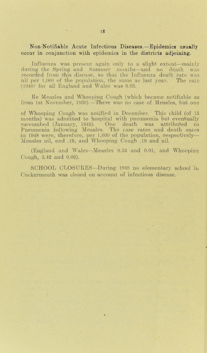 Non-Notifiable Acute Infectious Diseases.—Epidemics usually occur in conjunction with epidemics in the districts adjoining. Influenza was present again only to a slight extent—mainly during the Spring and Surniner months—and no death was recoirdcd frojn this disease, so that the Influenza death rate was nil per 1,000 of the population, the same as last year. The rate (10-18) for all England and Wales was 0.03. Re Measles and Whooping Cough (which became notifiable as from 1st November, 1039).—There was no case of Measles, but one of Whooping Cough was notified in December. This child (of 15 months) was admitted to hospital with pnemnonia but eventually succumbed (January, 1949). One death wias atti-ibuted to Pneumonia following Measles. The case rates and death irares in 1948 were, tlherefore, per 1,000 of the population, respectively— Measles nil, and .19, and Whooping Cough .19 and nil. (England and Wales—Measles 9.34 and 0.01, and Whooping Couglh, 3.42 and 0.02). SCHOOL CLOSURES—During 1948 no eleimenbary school in Cockermouth was closed on account of infectious disease.