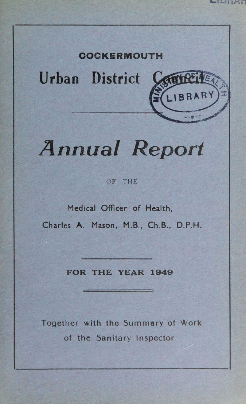 COCKERMOUTH Urban District Annual Report OF THE Medical Officer of Health, Charles A. Mason, M.B., Ch.B., D.P.H. FOR THE YEAR 1949 Together with the Summary of Work of the Sanitary Inspector