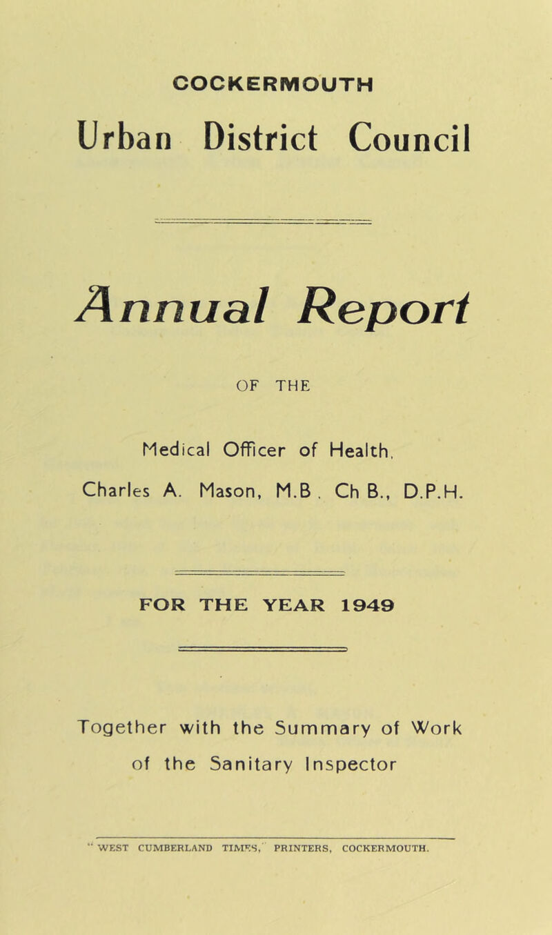 Urban District Council Annual Report OF THE Medical Officer of Health. Charles A. Mason, M.B . Ch B., D.P.H. FOR THE YEAR 1949 Together with the Summary of Work of the Sanitary Inspector ’■ WEST CUMBERLAND TIMES, PRINTERS, COCKERMOUTH.