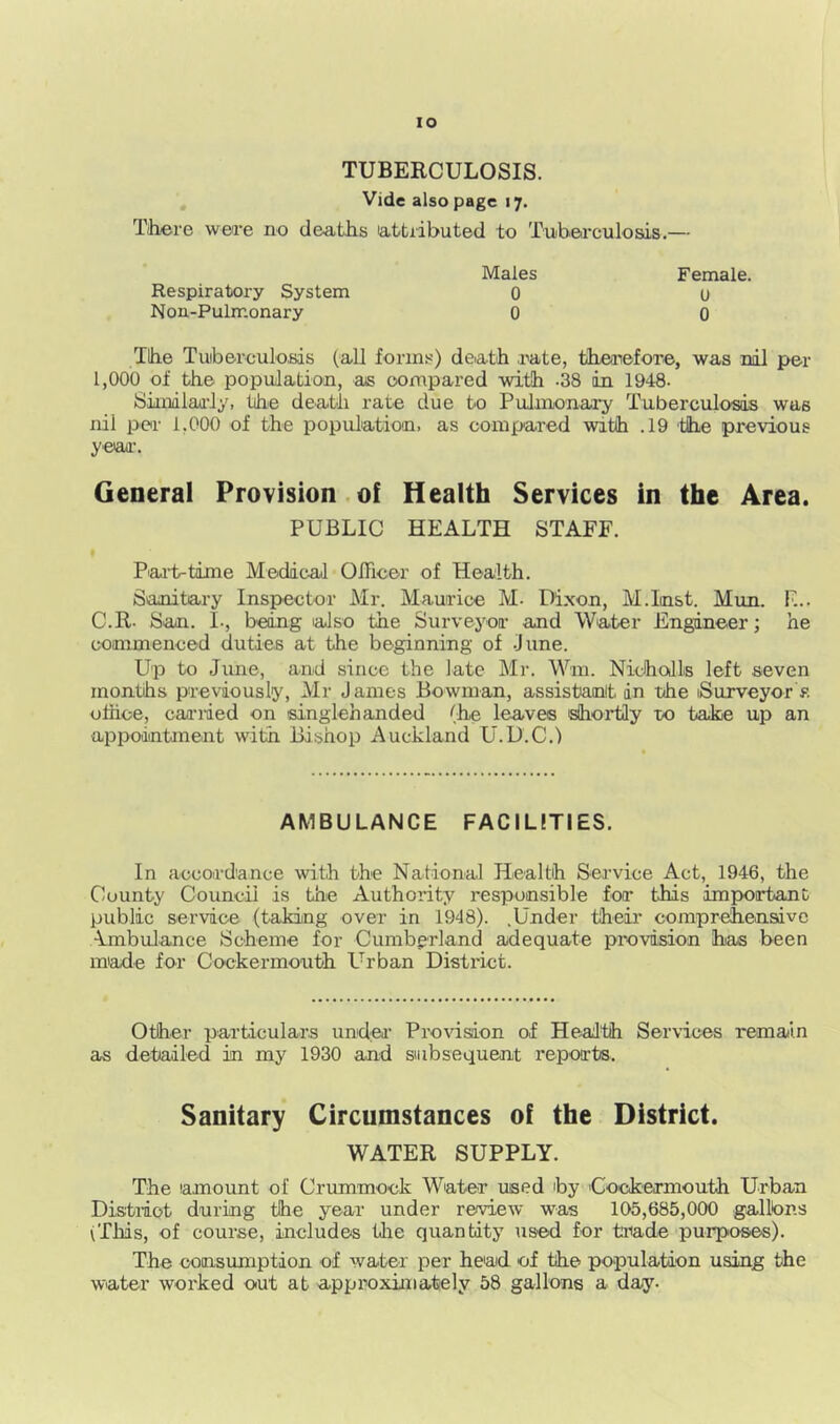 lO TUBERCULOSIS. Vide also page 17, Tihere wea’e no cleatRs ia.ttributed to Tubeirculoais.— Respiratory System Non-Pulmonary Males 0 0 Female. U 0 Tihe TuiborculoKis (all forms) deiath rate, tiheirefore, was nil per 1,000 of the population, as compared with -38 in 1948- Siinilaaiy, the death rate due to Pulnijonary Tuberculosis was nil per 1,000 of the population, as compared with .19 'the previous yeaa'. General Provision.of Health Services in the Area. PUBLIC HEALTH STAFF. Pai-t-time Medical OlTicer of Health. Sanitary Inspector Mr. Maurice M- Dixon, M.Inst. Mun. F... C.R- San. I-, being lalso the Surveyor and Water Engineer; he commenced duties at the beginning of -June. Up to June, and since the late Mr. Wm. Niciholls left seven months previously, Mr James Bowman, assistanit in the iSurveyor>. othce, caa’iued on singlehanded (he leaves shortly to take up an appodntment with Bishop Auckland U.U.C.) AMBULANCE FACILtTIES. In accordance with the National Health Service Act, 1946, the County Council is the Authority responsible for this impoirtant public service (taking over in 1948). .Under their compr^ensive •Ambulance Scheme for Cumberland adequate provision has been made for Cockermouth L-rban District. Other particulars und'Ci’ Provision of Health Services remain as detailed in my 1930 and subsequent reports. Sanitary Circumstances of the District. WATER SUPPLY. The amount of Crummock Water used by 'Cockermouth Urban District during the year under review was 105,685,000 gallhns (Tliis, of course, includes Uie quantity used for trade purposes). The oonsumption of water per head of the population using the water worked out at a.pproximately 58 gallons a day-