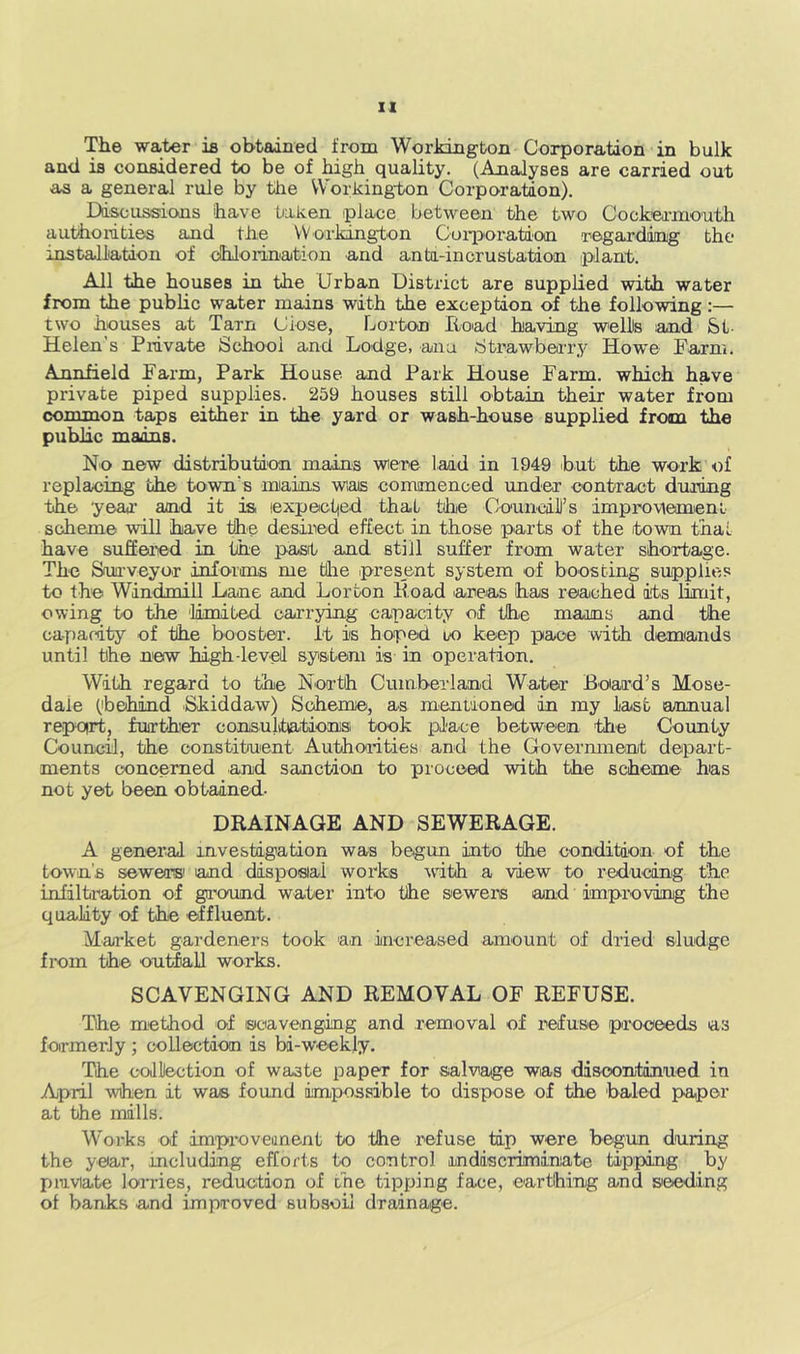 The water ia obtained from Workington Corporation in bulk and is considered to be of high quality. (Analyses are carried out as a general rule by tlie Workington Corporation). Ddscussions have Liaken place between the two Cockeamouth authorities and the VVorlrington Coiporataon regarddmig the installiation of dMoiination and anhi-incrustation plant. All the houses in the Urban District are supplied with water from the public water mains with the exception of the following:— two houses at Tarn Close, Lorton Tioad having welHs land &t- Helen’s Private School and Lodge, ana Strawbeai-y Howe Farm. Annfield Farm, Park House and Park House Farm, which have private piped supplies. 259 houses still obtain their water from common taps either in the yard or wash-house supplied from the public mains. No new distribution mains wiere laad in 1949 but the work of replacing the town’s miains wais commenced under contract during the year and it is lexpectied that the Co'uncdD’s improMemeni scheme will have the desired effect in those parts of the town thai. have suhered in the past and still suffer from water shortage. The Surveyor infoiims me tllie present system of boosting supplies to the Windmill Lane and Lorton lload areas has reached its limit, owing to the 'limited carrying capacity of the mams and the capacity of the booster, it is hoped to keep pace with demands until the new high-level system is in operation. With regard to the Nortih Cumberland Water Boaa’d’s Mose- dale (behind .Skiddaw) Scheme, as mentioned in my last annual repoirt, fuirther consultationis took place between the County Council, the constitu'ent Authotrities and the Govermnent depart- ments conoemed and sanction to proceed with the scheme has not yet been obtained- DRAINAGE AND SEWERAGE. A general investigation was begun into the condition of the town's sewers' and disposial works ^vdth a view to reducing the infiltration of gii’ound water into the sewers and improving the quality of the effluent. Market gai’deners took 'an increased amount of dried sludge from the outfall works. SCAVENGING AND REMOVAL OF REFUSE. The method o^f sioavenging and removal of refuse proceeds as formerly ; collection is bi-weekly. The collection of waste paper for salvage was discontinued in April when it was found impossible to dispose of the baled paper at the mills. Works of im'pi-oveunent to the refuse tip were begun during the year, including efforts to control mdiscriminiate tipping by private lorries, reduetion of frie tipping face, earthing and seeding of banks and improved subsoil dra'inage.