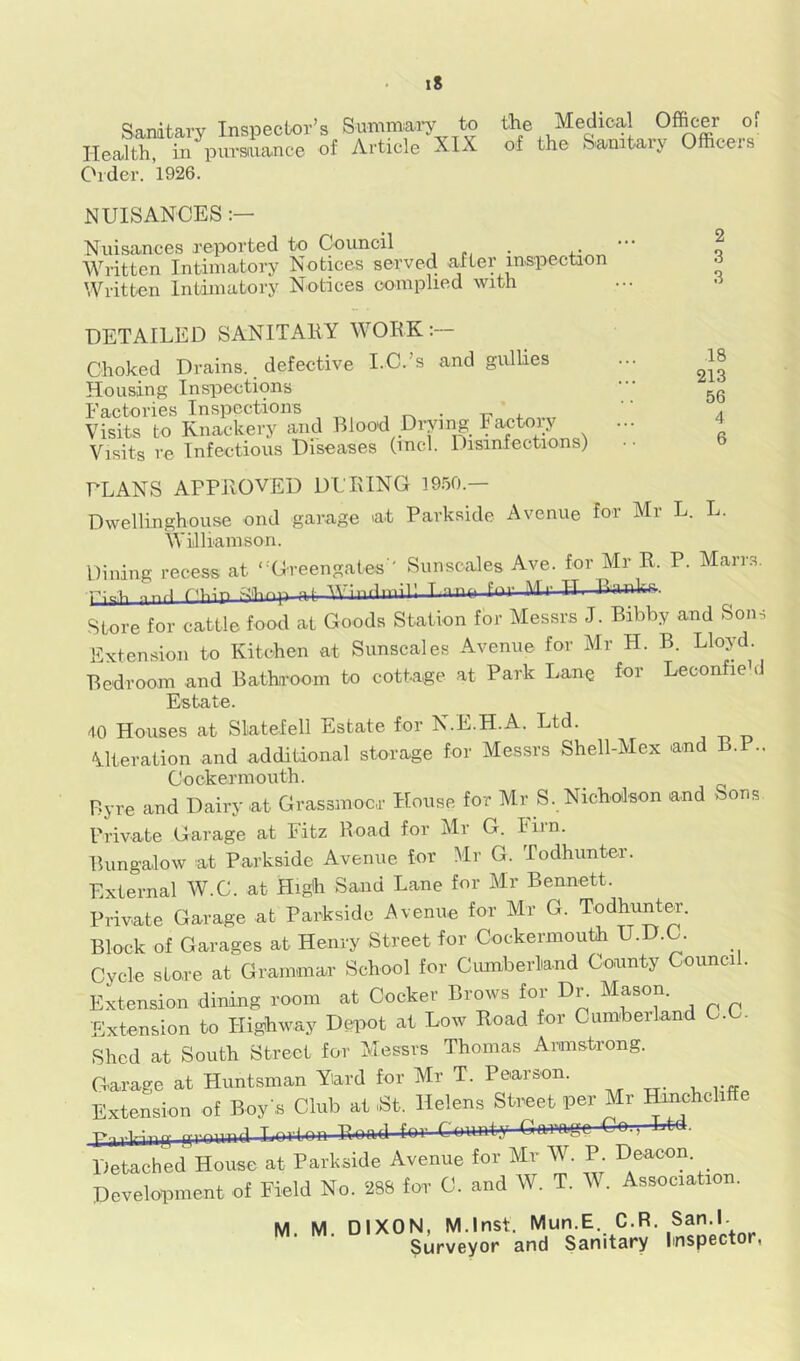 Sandtary Inspector’s Summary to tlie Medical Officer of Health, in pursaiance of Article XIX of the Sanitaiy Officeis Older. ’l926. 2 3 3 .18 213 56 4 6 NUISANCES Nuisances reported to Council , „ Written Intimatory Notices served after mspectaon Written Intimatory Notices complied with DETAILED SANITAKY WORK Choked Drains., defective LC.’s and gulUes Housing Inspections Factories Inspections , Visits to Knackery and Bloo'd Drying Factory ... Visits re Infectious Diseases (mcl. Disinfections) FLANS APPROVED DURING 1950.- Dwellinghouse ond garage at Parkside Avenue for Mr L. L. Williamson. Dining recess at “Greengates ' Sunscales Ave. for Mr R. P. Marrs. nnri Thin V'toflnnil' T nnn for Mr H R^inks. Store for cattle food at Goods Station for Messrs J. Bibby and Sons Extension to Kitchen at Sunscales Avenue for Mr H. B. Lloyd. Bedroom and BathTOom to cottage at Park I.ane tor Leconfiehl Estate. 40 Houses at Slatefell Estate for N.E.H.A. Ltd. Alteration and additional storage for Messrs Shell-Mex and B.F.. Cockermouth. Byre and Dairy at Grassmocr House for Mr S. Nicholson and Sons Private Garage at Fitz Road for Mr G. him. Bungalow at Parkside Avenue for Mr G. Todhunter. External W.C. at High Sand Lane for Mr Bennett. Private Garage at Parkside Avenue for Mr G. Todhunter. Block of Garages at Henry Street for Cockermouth U.D.C. Cycle store at Grammar School for Ciuuberliand County Council. Extension dining room at Cocker Brows for Dr. Mason. Extension to Highway Depot at Low Road for Cumberland C.C. Shed at South Street for Messrs Thomas Armstrong. Garage at Huntsman Yard for Mr T. Pearson. Extension of Boy's Club at St. Helens Street per Mr Hinchcliffe Detached House at Parkside Avenue for Mr W. P. Deacon Development of Field No. 288 for C. and W. T. M . Association. M. M. DIXON, M.lnst. Mun.E. C.R. San.l. Surveyor and Sanitary Imspector,