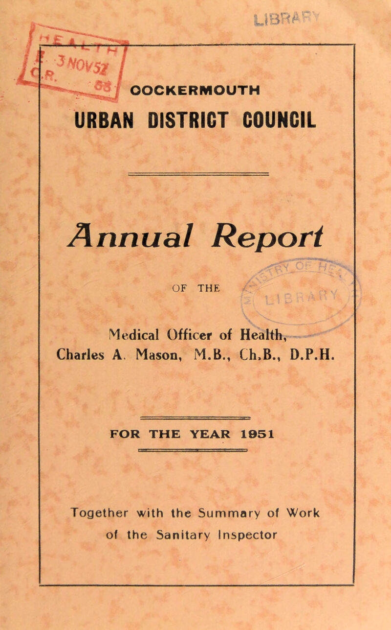 LIBBAI OOCKERMOUTH URBAN DISTRICT COUNCIL Annual Report OF THE Medical Officer of Health, Charles A. Mason, M.B., Ch,B., D.P.H. FOR THE YEAR 1951 Together with the Summary of Work