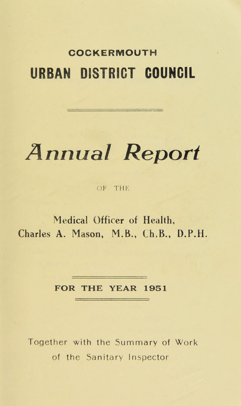 COCKERMOUTH URBAN DISTRIGT COUNCIL Annual Report OF THE Medical Officer of Health, Charles A. Mason, M.B., Ch,B., D.P.H. FOR THE YEAR 1951 Together with the Summary of Work of the Sanitary Inspector