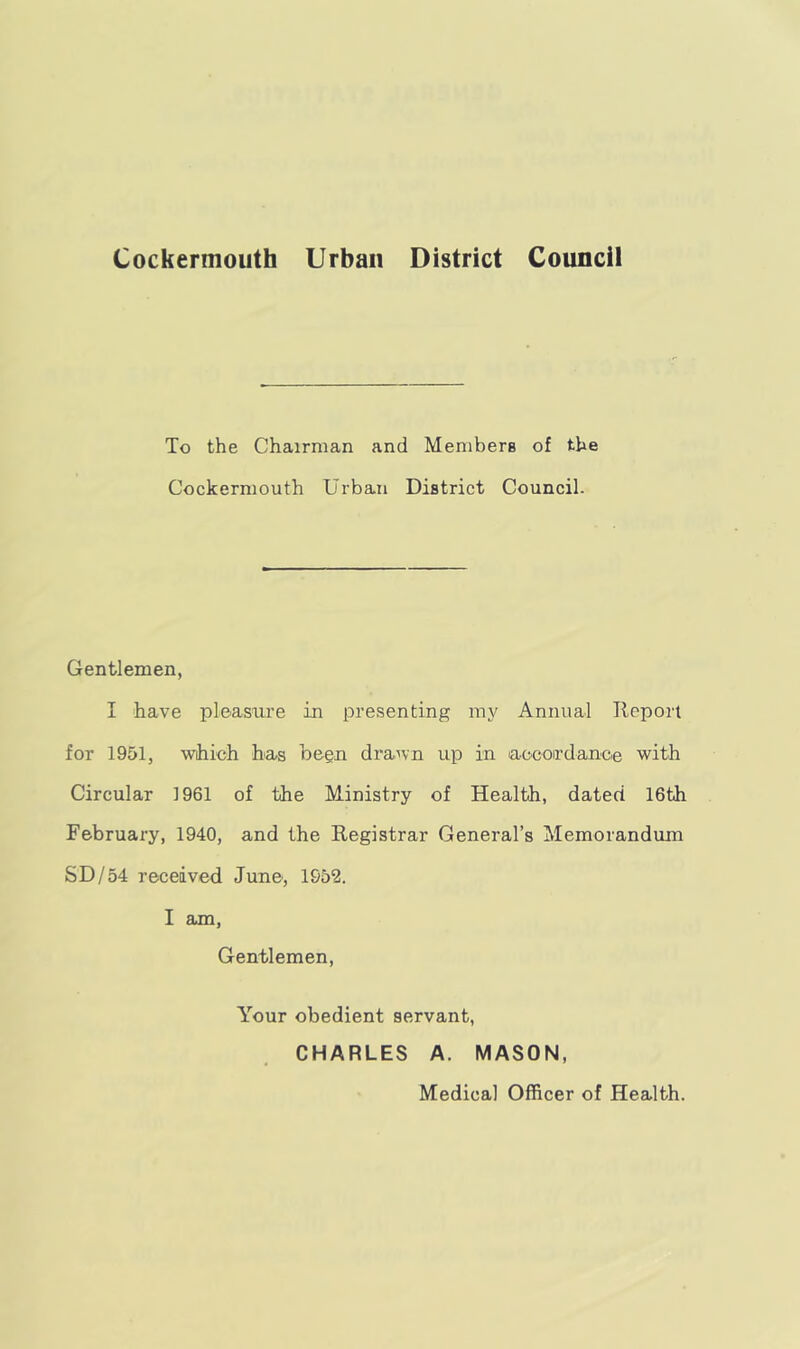 Cockermouth Urban District Council To the Chairman and Members of the Cockermouth Urban District Council. Gentlemen, I have pleasure in presenting my Annual Report for 1951, which has been drawn up in accordance with Circular 1961 of the Ministry of Health, dated 16th February, 1940, and the Registrar General’s Memorandum SD/54 received June, 1952. I am, Gentlemen, Your obedient servant, CHARLES A. MASON, Medical Officer of Health.