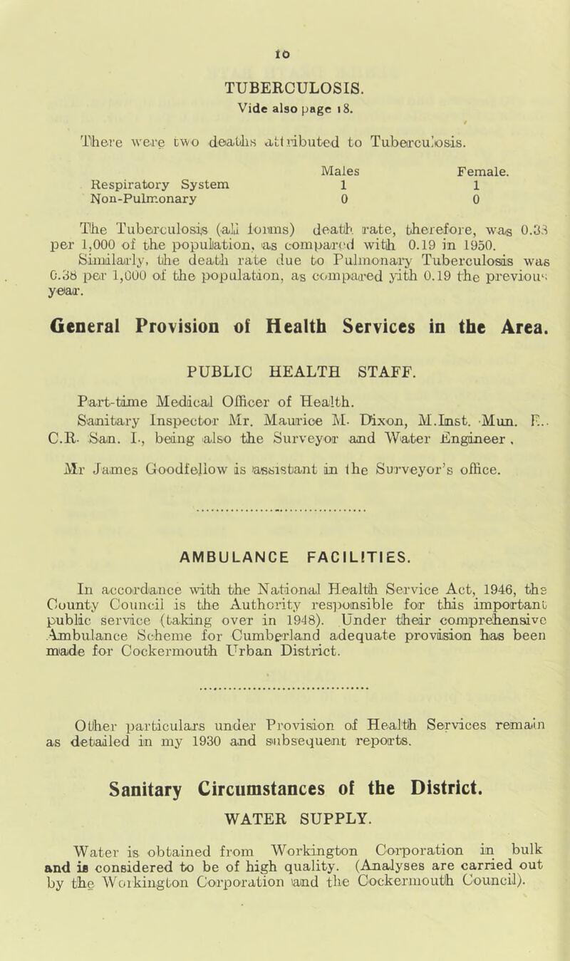to TUBERCULOSIS. Vide also page 18. There were two deaths attributed to Tuberculosis. Males Female. Respiratory System Non-Pulmonary 1 0 1 0 The Tuberculosis (ah kmns) death, rate, therefore, was 0.33 per 1,000 of the population, as compared with 0.19 in 1950. Similarly, the death rate due to Pulmonary Tuberculosis was 0.38 per 1,000 of the population, as compared yith 0.19 the previous year. General Provision of Health Services in the Area. PUBLIC HEALTH STAFF. Part-time Medical Officer of Health. Sanitary Inspector Mr. Maurice M. Dixon, M.Lnst. Mum F... C.R- San. I., being also the Surveyor and Water Engineer . Mr Janies Goodfeliow is assistant in the Surveyor’s office. AMBULANCE FACILITIES. In accordance with the National Plealth Service Act, 1946, ths County Council is the Authority responsible for this important public service (taking over in 1948). Under their comprehensive Ambulance Scheme for Cumberland adequate provision has been made for Cockermouth Urban District. Other particulars under Provision of Health Services remain as detailed in my 1930 and subsequent reports. Sanitary Circumstances of the District. WATER SUPPLY. Water is obtained from Workington Corporation in bulk and is considered to be of high quality. (Analyses are carried out by the Workington Corporation and the Cockermouth Council).