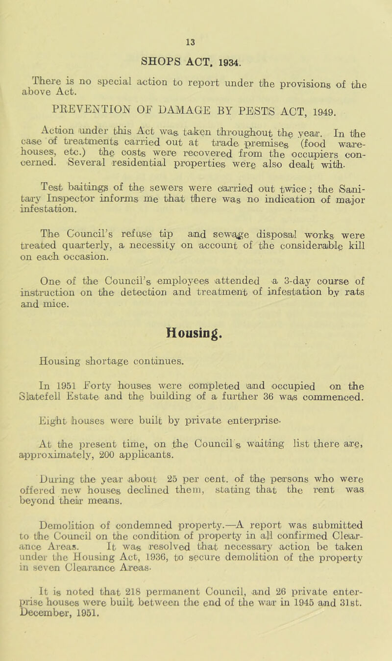 SHOPS ACT. 1934. There is no special action to report under the provisions of the above Act. PREVENTION OF DAMAGE BY PESTS ACT, 1949. Action under this Act wag. taken throughout the year. In the case of treatments carried out at trade premises (food ware- houses, etc.) the co.sts were recovered from the occupiers con- cerned. Several residential properties were also dealt with. Test baitings of the sewers were Carried out twice; the Sani- tary Inspector informs me that there was no indication of major infestation. The Council’s refuse tip and sewage disposal works were treated quarterly, a necessity on account of the considerable kill on each occasion. One of the Council’s employees attended a 3-day course of instruction on the detection and treatment of infestation by rats and mice. Housing. Housing shortage continues. In 1951 Forty houses were completed 'and occupied on the Slatefell Estate and the building of a further 36 was commenced. Eight houses were built by private enterprise- At the present time, on the Council s waiting list there are, approximately, 200 applicants. During the year about 25 per cent, of the persons who were offered new houses declined them, stating that the rent was beyond their means. Demolition of condemned property.—A report was submitted to the Council on the condition of property in all confirmed Clear- ance Areas. It wa« resolved that necessary action be taken under the Housing Act, 1936, to secure demolition of the property in seven Clearance Areas- It is noted that 218 permanent Council, and 26 private enter- prise houses were built between the end of the war in 1945 and 3.1 st. December, 1951.