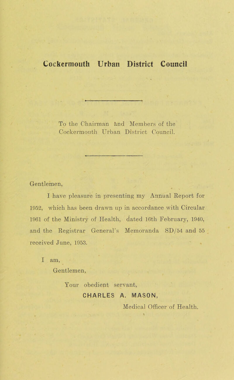 Cockermouth Urban District Council To the Chairman &,nd Members of the Cockermouth Urban District Council. Gentlemen, I have pleasure in presenting my Annual Report for 1952, which has been drawn up in accordance with Circular 1961 of the Ministry of Health, dated 16th February, 1940, and the Registrar General’s Memoranda SD/54 and 55 received June, 1953. I am. Gentlemen, Your obedient servant, CHARLES A. MASON, Medical Officer of Health.