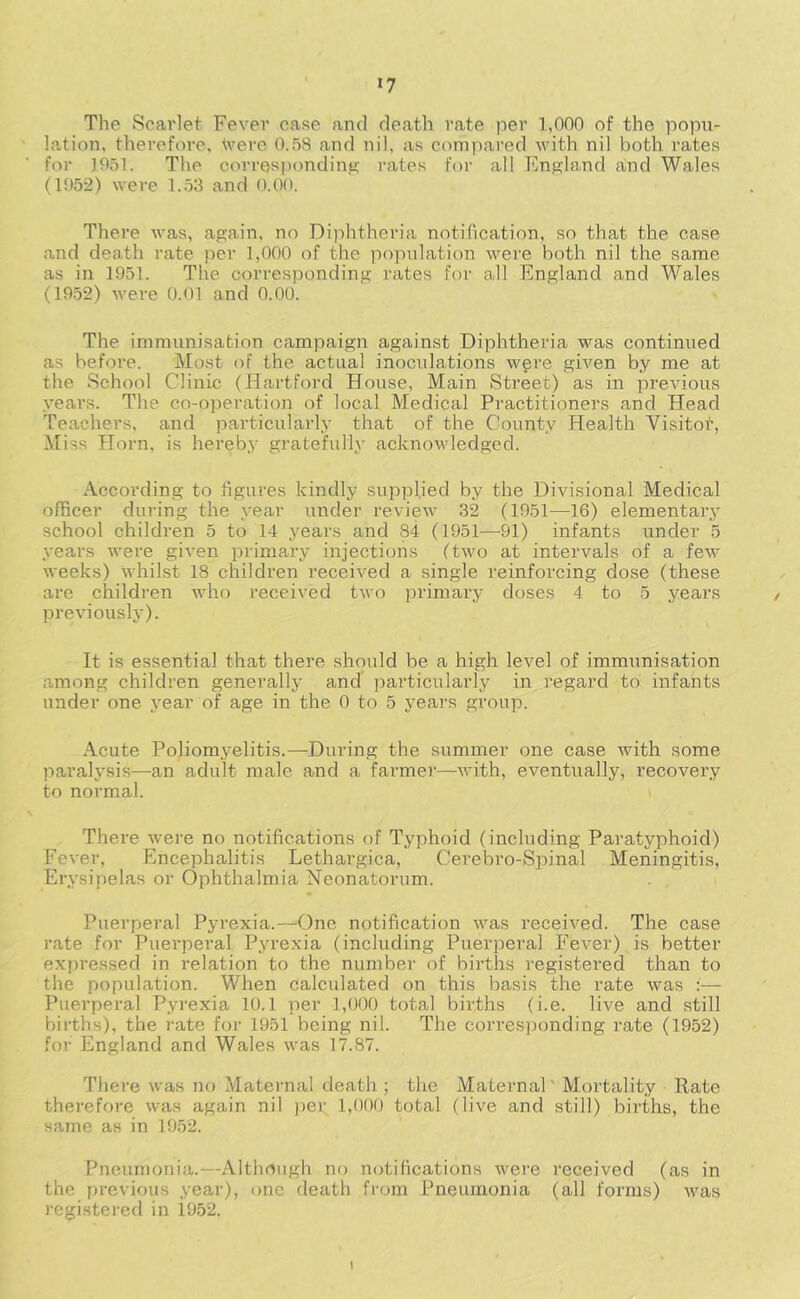 »7 The Scarlet Fever ease and death rate per 1,000 of the popu- lation, thei’efore, tvere O.-'iS and nil, as compared with nil both rates for ]951. The corresjjonding rates for all England a,nd Wales (1952) were 1.53 and 0.00. There Avas, again, no Diiditheria notification, so that the case and death rate per 1,000 of the population were both nil the same as in 1951. The corresponding rates for all England and Wales (19.52) were 0.01 and 0.00. The immunisation campaign against Diphtheria was continued as before. Most of the actual inoculations wgre given by me at the School Clinic (Hartford House, Main Street) as in previous years. The co-operation of local Medical Practitioners and Head Teachers, and particularly that of the County Health Visitot, Miss Horn, is hereby gratefully acknowledged. According to figures kindly supplied by the Divisional Medical officer during the year under review 32 (1951—16) elementary school children 5 to 14 years and 84 (1951—91) infants under 5 years Avere given primary injections ftAvo at intervals of a feAv Aveeks) AA'hilst 18 children received a single reinforcing dose (these are children Avho received tAvo primary doses 4 to 5 years preAuously). It is essential that there should be a high level of immimisation among children generally and particularly in regard to infants under one year of age in the 0 to 5 years group. Acute Poliomyelitis.—During the summer one case Avith some paralysis—an adult male and a farmer—Avith, eventually, recovery to normal. There Avere no notifications of Typhoid (including Paratyphoid) Fever, Encephalitis Lethargica, Cerebro-Spinal Meningitis, Erysipelas or Ophthalmia Neonatorum. • Puerperal Pyrexia.—One notification Avas received. The case rate for Puerperal Pyrexia (including Puerperal Fever) is better expressed in relation to the number of births registered than to the population. When calculated on this basis the rate Avas :— Puerperal Pyrexia 10. t per 1,000 total births (i.e. live and still births), the I’ate for 1951 being nil. The corresponding rate (1952) for England and Wales Avas 17.87. There Avas no Maternal death ; the Maternal Mortality Rate therefore was again nil )Aer 1,000 total (live and still) births, the same as in 1952. Pneumonia.—Although no notifications Avere received (as in the previous year), one death from Pneumonia (all forms) Avas registered in 1952. I