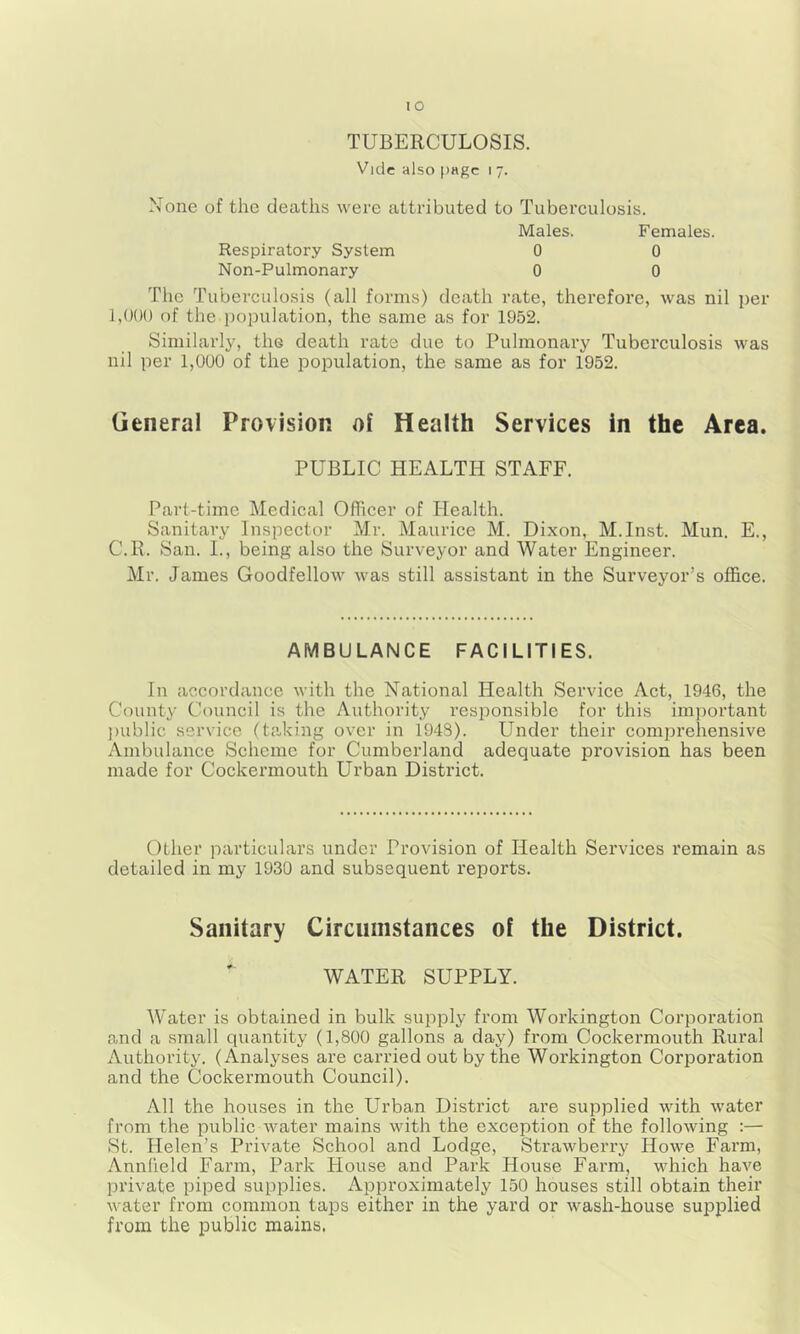 TUBERCULOSIS. Vide also page i 7. None of the deaths were attributed to Tuberculosis. Males. Females. Respiratory System 0 0 Non-Pulmonary 0 0 The Tuberculosis (all forms) death rate, therefore, was nil per 1,()()() of the population, the same as for 1952. Similarly, the death rate due to Pulmonary Tuberculosis was nil per 1,000 of the population, the same as for 1952. General Provision of Health Services in the Area. PUBLIC HEALTH STAFF. Part-time Medical Officer of Health. Sanitary Inspector Mr. Maurice M. Dixon, M.Inst. Mun. E., C.R. San. L, being also the Surveyor and Water Engineer. Mr. James Goodfellow was still assistant in the Surveyor’s office. AMBULANCE FACILITIES. In accordance with the National Plealth Service Act, 1946, the County Council is the Authority responsible for this important jmblic service (taking over in 1948). Under their comprehensive x\mbulance Scheme for Cumberland adequate provision has been made for Cockermouth Urban District. Other particulars under Provision of Health Services remain as detailed in my 1930 and subsequent reports. Sanitary Circumstances of the District. WATER SUPPLY. Water is obtained in bulk supply from Workington Corporation and a small quantity (1,800 gallons a day) from Cockermouth Rural Authority. (Analyses are carried out by the Workington CoriDoration and the Cockermouth Council). All the houses in the Urban District are supplied with water from the public water mains with the exception of the following :— St. Helen’s Private School and Lodge, Strawberry Howe Farm, Annlield Farm, Park House and Park House Farm, which have private piped supplies. Approximately 150 houses still obtain their water from common taps either in the yard or wash-house supplied from the public mains.