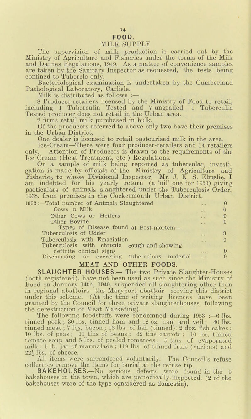 FOOD. MILK SUPPLY The supervision of milk production is carried out by the Ministry of Agriculture and Fisheries under the terms of the Milk and Dairies Regulations, 1949. As a matter of convenience samples are taken by the Sanitary Inspector as I’equested, the tests being confined to Tubercle only. Bacteriological examination is undertaken by the Cumberland Pathological Laboratory, Carlisle. Milk is distributed as follows :— 8 Producer-retailers licensed by the Ministry of Food to I’etail, including 1 Tuberculin Tested and 7 ungraded. 1 Tuberculin Tested producer does not retail in the Urban area. 2 firms retail milk purchased in bulk. Of the producers referred to above only two have their premises in the Urban District. One dealer is licensed to retail pasteurised milk in the area. Ice-Cream—There were four producer-retailers and 14 retailers only. Attention of Producers is drawn to the requirements of the Ice Cream (Heat Treatment, etc.) Regulations. On a sample of milk being reported as tubercular, investi- gation is made by officials of the Ministry of Agi-iculture and Fisheries to whose DivisionaJ Inspector, Mr. J. K. S. Ehn^slie, I am indebted for his yearly return (a ‘nil’ one for 1953) giving particuliaa’s of animals slaughtered under the Tuberculosis Order, 1938. from premises in the Cockermouth Urban District. 1953 :—Total number of Animals Slaughtered .. 0 Cows in Milk .. 0 Other Cows or Heifers .. 0 Other Bovine .. 0 Types of Disease found at Post-mortem— Tuberculosis of Udder .. 0 Tuberculosis with Emaciation .. o Tuberculosis with chronic cough and showing definite clinical signs ... 0 Discharging or excreting tuberculous material ... 0 MEAT AND OTHER FOODS. SLAUGHTER HOUSES.— The two Private Slaughter-Houses (both registered), have not been used as such since the Ministry of Food on January 14th, 1940, suspended all slaughtering other than in regional abattoirs—the Maryport abattoir serving this district under this scheme. (At the time of writing licences have been granted by the Council for three private slaughterhouses following the derestriction of Meat Marketing). The following foodstuffs were condemned during 1953 :—6 lbs. tinned pork ; 30 lbs. tinned ham g,nd 12 oz. ham and veil; 40 lbs. tinned meat; 7 lbs. bacon; 16 lbs. of fish (tinned); 2 doz. fish cakes ; 10 lbs. of peas ; 11 tins of beans ; 42 tins carrots ; 10 lbs. tinned tomato soup and 5 lbs. of peeled tomatoes ; 5 tins of evaporated milk ; 1 lb. jar of marmalade ; 119 lbs. of tinned fruit (various) and 22^ lbs. of cheese. All items were surrendered voluntarily. The Council’s refuse collectors remove the items for burial at the refuse tip. BAKEHOUSES.—No serious defects were found in the 9 bakehouses in the town, which are periodically inspected. (2 of the bakehouses were of the type considered as domestic).