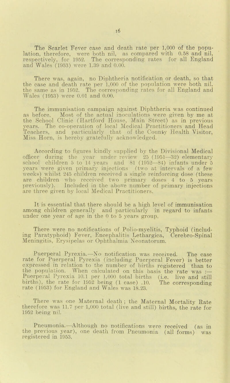 The Scarlet Fever case and death rate per 1,000 of the popu- lation, therefoi'e, were both nil, as compared with 0.58 and nil, respectivelj-, for 1952. The corresponding rates for all England and Wales (19.53) were 1.39 and 0.00. There was, again, no Diphtheria notification or death, so that the case and death rate per 1,000 of the popidation were both nil, the same as in 19.52. The corresponding rates for all England and Wales (19.53) were 0.01 and 0.00. The immunisation campaign against Diphtheria was continued as before. Most of the actual inoculations were given by me at the School Clinic (Hartford House, Main Street) as in previous years. The co-operation of local Medical Practitioners and Head Teachers, and particularly that of the County Health Visitor, Miss Horn, is hereby gratefully acknowledged. According to figures kindly supplied by the Divisional Medical officer during the year under review 25 (1951—32) elementary school children 5 to 14 years and 81 (1952—84) infants under 5 j-ears were given primary injections (two at intervals of a few weeks) whilst 245 children received a single reinforcing dose (these are children who received two primary doses 4 to 5 years ])revi()usly). Included in the above number of primary injections are three given by local Medical Practitioners. It is essential that there should be a high level of immunisation among children generally and particularly in regard to infants under one year of age in the 0 to 5 years group. There were no notifications of Polio-myelitis, Typhoid (includ- ing Paratyphoid) Fever, Encephalitis Lethargica, Cerebro-Spinal Meningitis, Erysipelas or Ophthalmia Neonatorum. Puerperal Pyrexia.—No notification was received. The case rate for Puerperal Pyrexia (including Puerperal Fever) is better expressed in relation to the number of births registered than to the population. When calculated on this basis the rate was :— Puerperal Pyrexia 10.1 per 1,000 total births (i.e. live and still births), the rate for 1952 being (1 case) .10. The corresponding rate (1953) for England and Wales was 18.23. There was one Maternal death ; the Maternal Mortality Rate therefore was 11.7 per 1,000 total (live and still) births, the rate for 1952 being nil. Pneumonia.—Although no notifications were received (as in the previous year), one death from Pneumonia (all forms) was registered in 1953,
